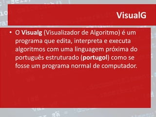 VisualG
• O Visualg (Visualizador de Algoritmo) é um
programa que edita, interpreta e executa
algoritmos com uma linguagem próxima do
português estruturado (portugol) como se
fosse um programa normal de computador.
 