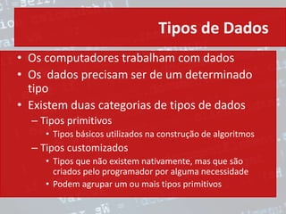 Tipos de Dados
• Os computadores trabalham com dados
• Os dados precisam ser de um determinado
tipo
• Existem duas categorias de tipos de dados
– Tipos primitivos
• Tipos básicos utilizados na construção de algoritmos
– Tipos customizados
• Tipos que não existem nativamente, mas que são
criados pelo programador por alguma necessidade
• Podem agrupar um ou mais tipos primitivos
 