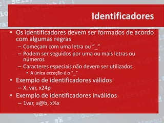 Identificadores
• Os identificadores devem ser formados de acordo
com algumas regras
– Começam com uma letra ou “_”
– Podem ser seguidos por uma ou mais letras ou
números
– Caracteres especiais não devem ser utilizados
• A única exceção é o “_”
• Exemplo de identificadores válidos
– X, var, x24p
• Exemplo de identificadores inválidos
– 1var, a@b, x%x
 