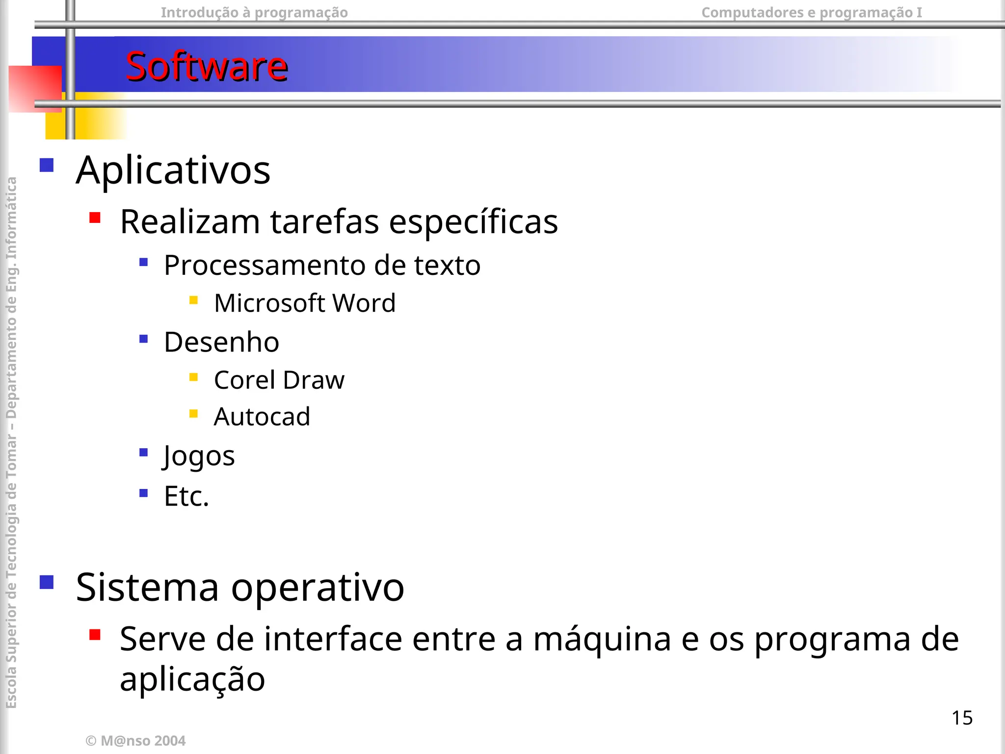 Introdução à programação Computadores e programação I
© M@nso 2004
Escola
Superior
de
Tecnologia
de
Tomar
–
Departamento
de
Eng.
Informática
15
Software
Software
 Aplicativos
 Realizam tarefas específicas

Processamento de texto
 Microsoft Word

Desenho
 Corel Draw
 Autocad

Jogos

Etc.
 Sistema operativo
 Serve de interface entre a máquina e os programa de
aplicação
 