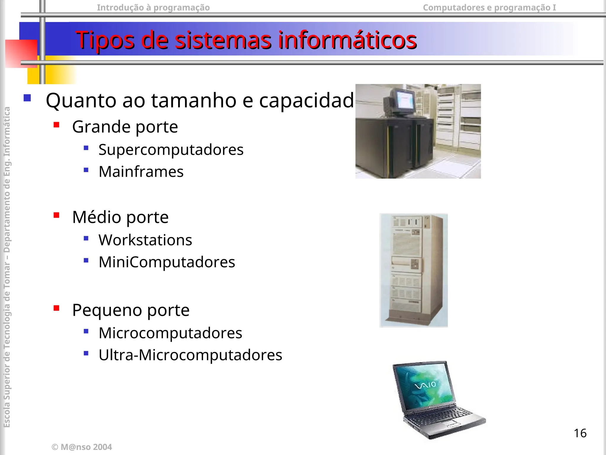 Introdução à programação Computadores e programação I
© M@nso 2004
Escola
Superior
de
Tecnologia
de
Tomar
–
Departamento
de
Eng.
Informática
16
Tipos de sistemas informáticos
Tipos de sistemas informáticos
 Quanto ao tamanho e capacidade
 Grande porte

Supercomputadores

Mainframes
 Médio porte

Workstations

MiniComputadores
 Pequeno porte

Microcomputadores

Ultra-Microcomputadores
 