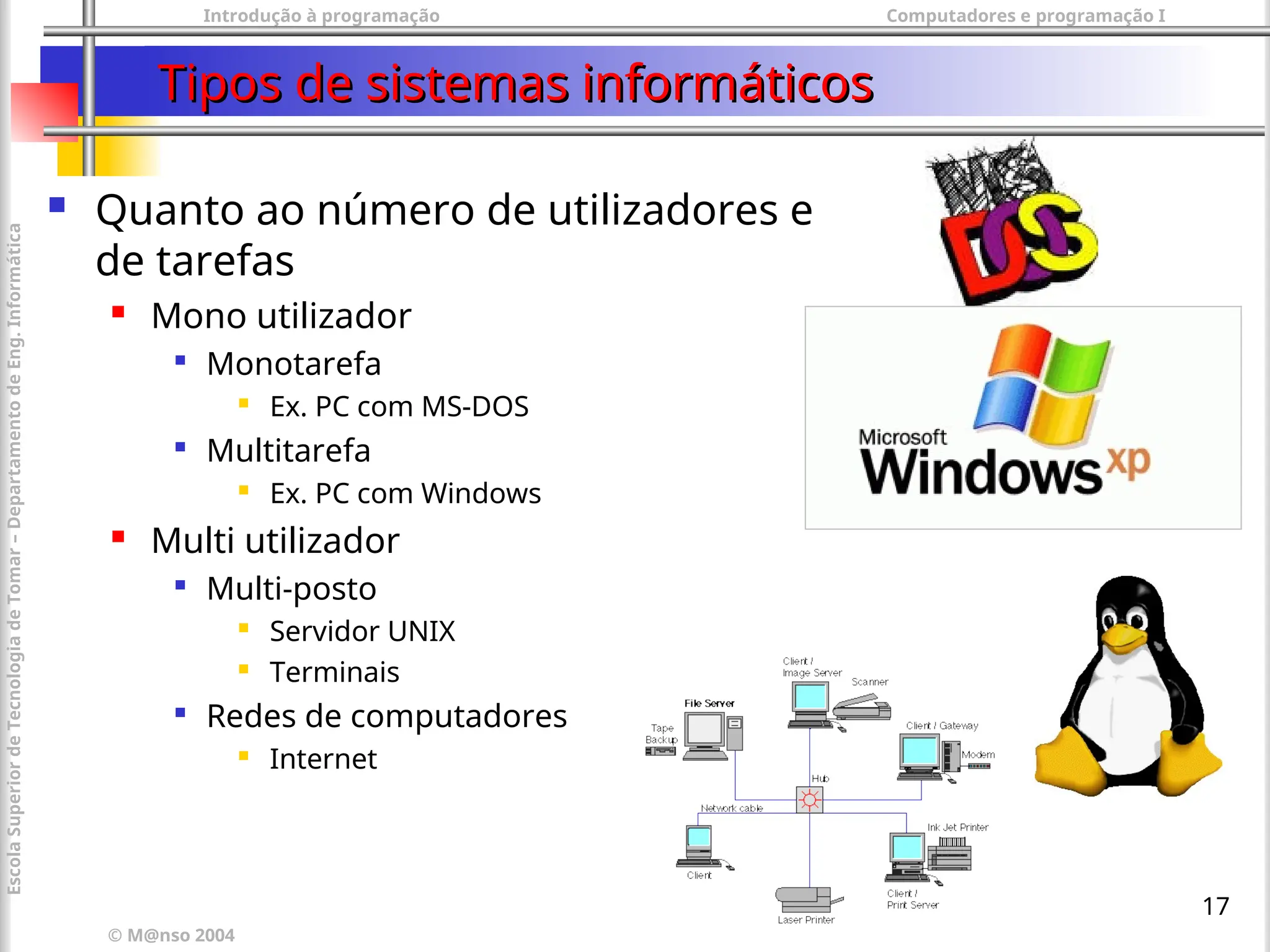 Introdução à programação Computadores e programação I
© M@nso 2004
Escola
Superior
de
Tecnologia
de
Tomar
–
Departamento
de
Eng.
Informática
17
Tipos de sistemas informáticos
Tipos de sistemas informáticos
 Quanto ao número de utilizadores e
de tarefas
 Mono utilizador

Monotarefa
 Ex. PC com MS-DOS

Multitarefa
 Ex. PC com Windows
 Multi utilizador

Multi-posto
 Servidor UNIX
 Terminais

Redes de computadores
 Internet
 