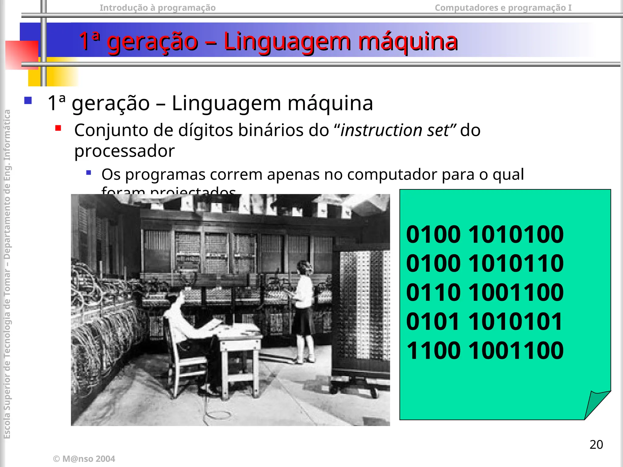 Introdução à programação Computadores e programação I
© M@nso 2004
Escola
Superior
de
Tecnologia
de
Tomar
–
Departamento
de
Eng.
Informática
20
1ª geração – Linguagem máquina
1ª geração – Linguagem máquina
 1ª geração – Linguagem máquina
 Conjunto de dígitos binários do “instruction set” do
processador

Os programas correm apenas no computador para o qual
foram projectados.
0100 1010100
0100 1010110
0110 1001100
0101 1010101
1100 1001100
 