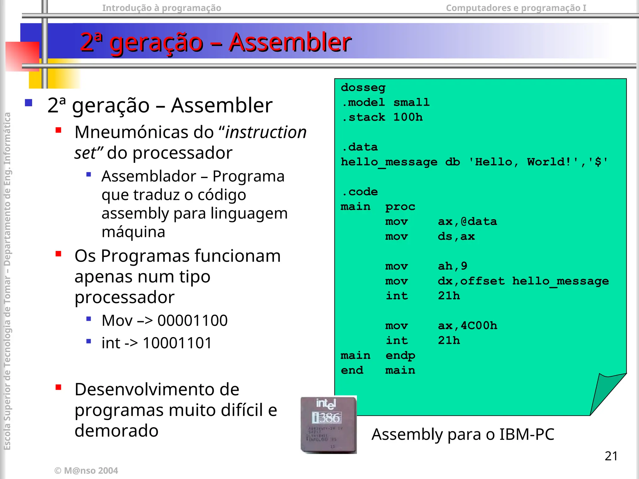 Introdução à programação Computadores e programação I
© M@nso 2004
Escola
Superior
de
Tecnologia
de
Tomar
–
Departamento
de
Eng.
Informática
21
2ª geração – Assembler
2ª geração – Assembler
 2ª geração – Assembler

Mneumónicas do “instruction
set” do processador

Assemblador – Programa
que traduz o código
assembly para linguagem
máquina
 Os Programas funcionam
apenas num tipo
processador

Mov –> 00001100

int -> 10001101
 Desenvolvimento de
programas muito difícil e
demorado
dosseg
.model small
.stack 100h
.data
hello_message db 'Hello, World!','$'
.code
main proc
mov ax,@data
mov ds,ax
mov ah,9
mov dx,offset hello_message
int 21h
mov ax,4C00h
int 21h
main endp
end main
Assembly para o IBM-PC
 