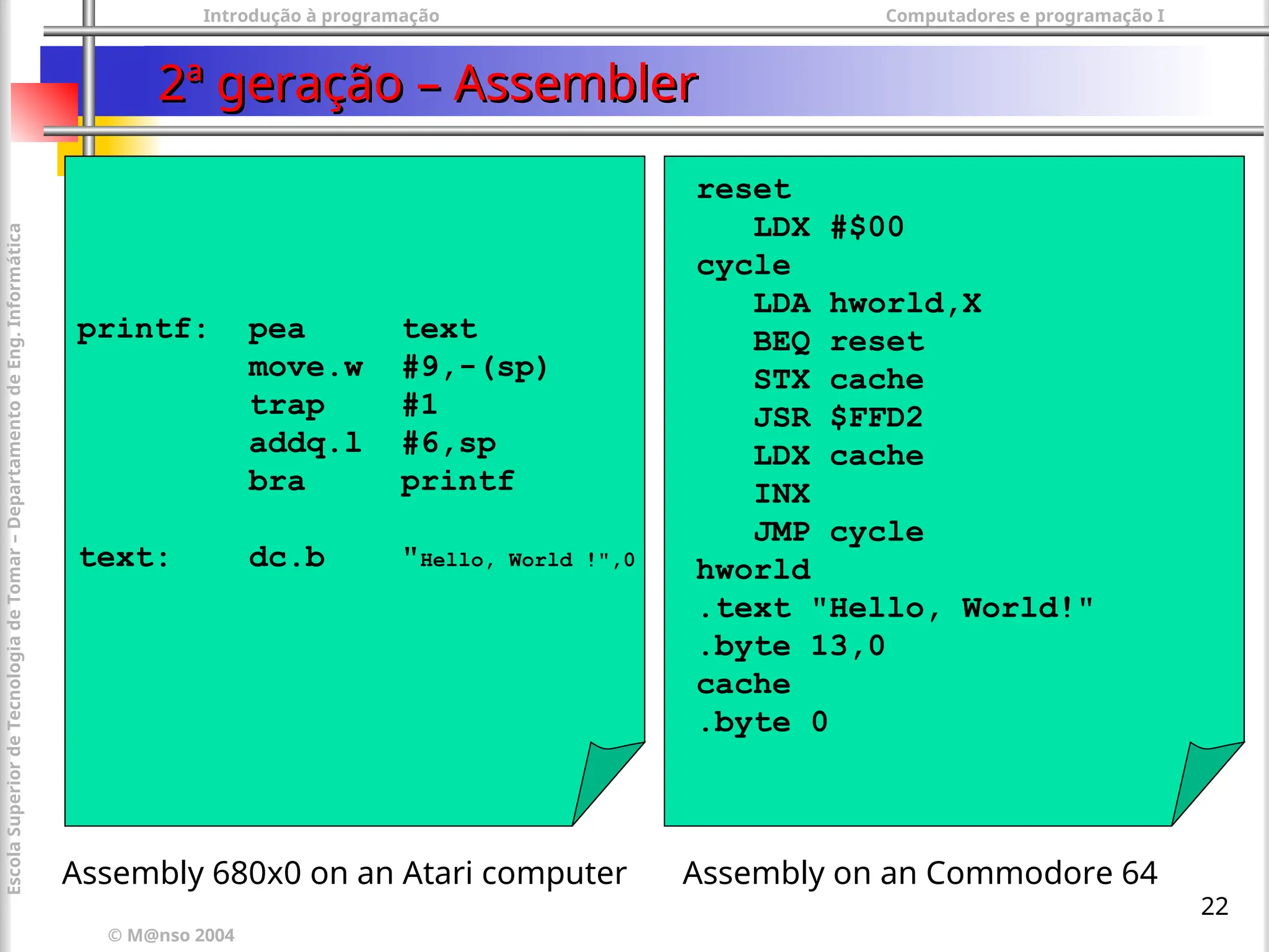 Introdução à programação Computadores e programação I
© M@nso 2004
Escola
Superior
de
Tecnologia
de
Tomar
–
Departamento
de
Eng.
Informática
22
2ª geração – Assembler
2ª geração – Assembler
reset
LDX #$00
cycle
LDA hworld,X
BEQ reset
STX cache
JSR $FFD2
LDX cache
INX
JMP cycle
hworld
.text "Hello, World!"
.byte 13,0
cache
.byte 0
printf: pea text
move.w #9,-(sp)
trap #1
addq.l #6,sp
bra printf
text: dc.b "Hello, World !",0
Assembly 680x0 on an Atari computer Assembly on an Commodore 64
 