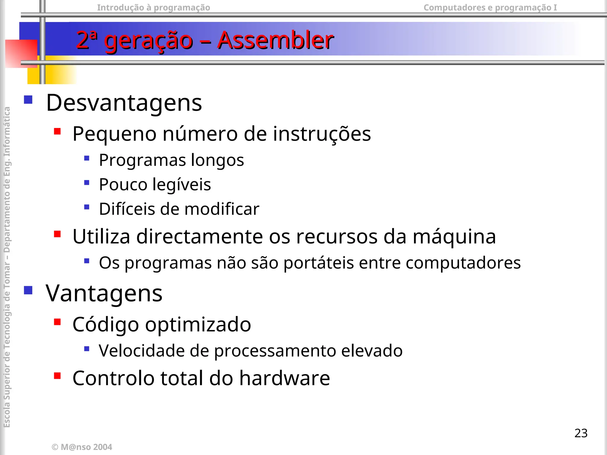 Introdução à programação Computadores e programação I
© M@nso 2004
Escola
Superior
de
Tecnologia
de
Tomar
–
Departamento
de
Eng.
Informática
23
2ª geração – Assembler
2ª geração – Assembler
 Desvantagens
 Pequeno número de instruções

Programas longos

Pouco legíveis

Difíceis de modificar
 Utiliza directamente os recursos da máquina

Os programas não são portáteis entre computadores
 Vantagens
 Código optimizado

Velocidade de processamento elevado
 Controlo total do hardware
 