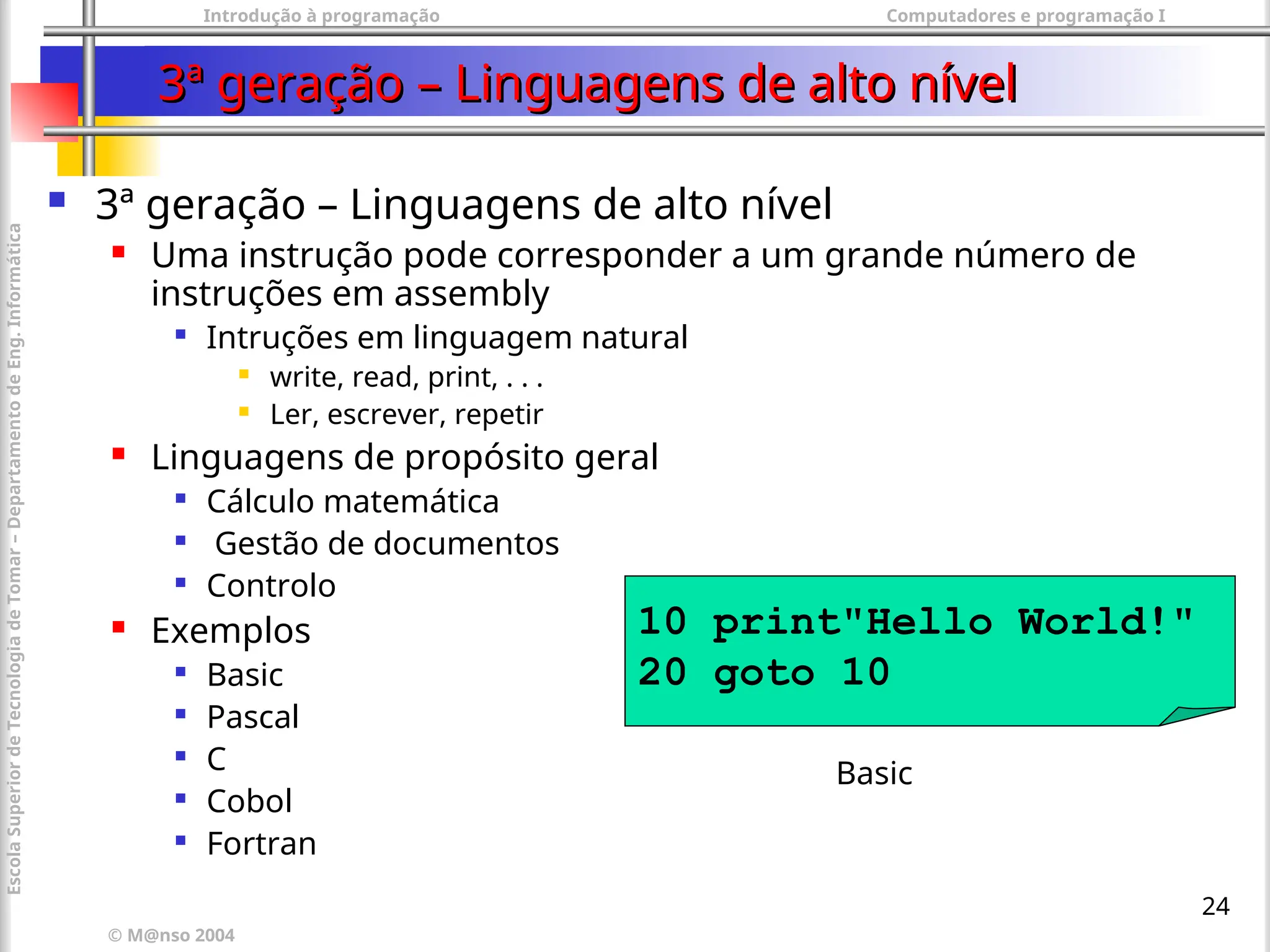 Introdução à programação Computadores e programação I
© M@nso 2004
Escola
Superior
de
Tecnologia
de
Tomar
–
Departamento
de
Eng.
Informática
24
3ª geração – Linguagens de alto nível
3ª geração – Linguagens de alto nível
 3ª geração – Linguagens de alto nível
 Uma instrução pode corresponder a um grande número de
instruções em assembly

Intruções em linguagem natural
 write, read, print, . . .
 Ler, escrever, repetir
 Linguagens de propósito geral

Cálculo matemática

Gestão de documentos

Controlo
 Exemplos

Basic

Pascal

C

Cobol

Fortran
10 print"Hello World!"
20 goto 10
Basic
 