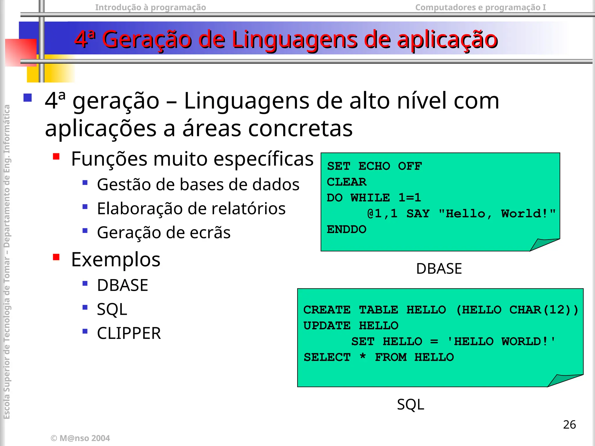 Introdução à programação Computadores e programação I
© M@nso 2004
Escola
Superior
de
Tecnologia
de
Tomar
–
Departamento
de
Eng.
Informática
26
4ª Geração de Linguagens de aplicação
4ª Geração de Linguagens de aplicação
 4ª geração – Linguagens de alto nível com
aplicações a áreas concretas
 Funções muito específicas

Gestão de bases de dados

Elaboração de relatórios

Geração de ecrãs
 Exemplos

DBASE

SQL

CLIPPER
SET ECHO OFF
CLEAR
DO WHILE 1=1
@1,1 SAY "Hello, World!"
ENDDO
DBASE
CREATE TABLE HELLO (HELLO CHAR(12))
UPDATE HELLO
SET HELLO = 'HELLO WORLD!'
SELECT * FROM HELLO
SQL
 
