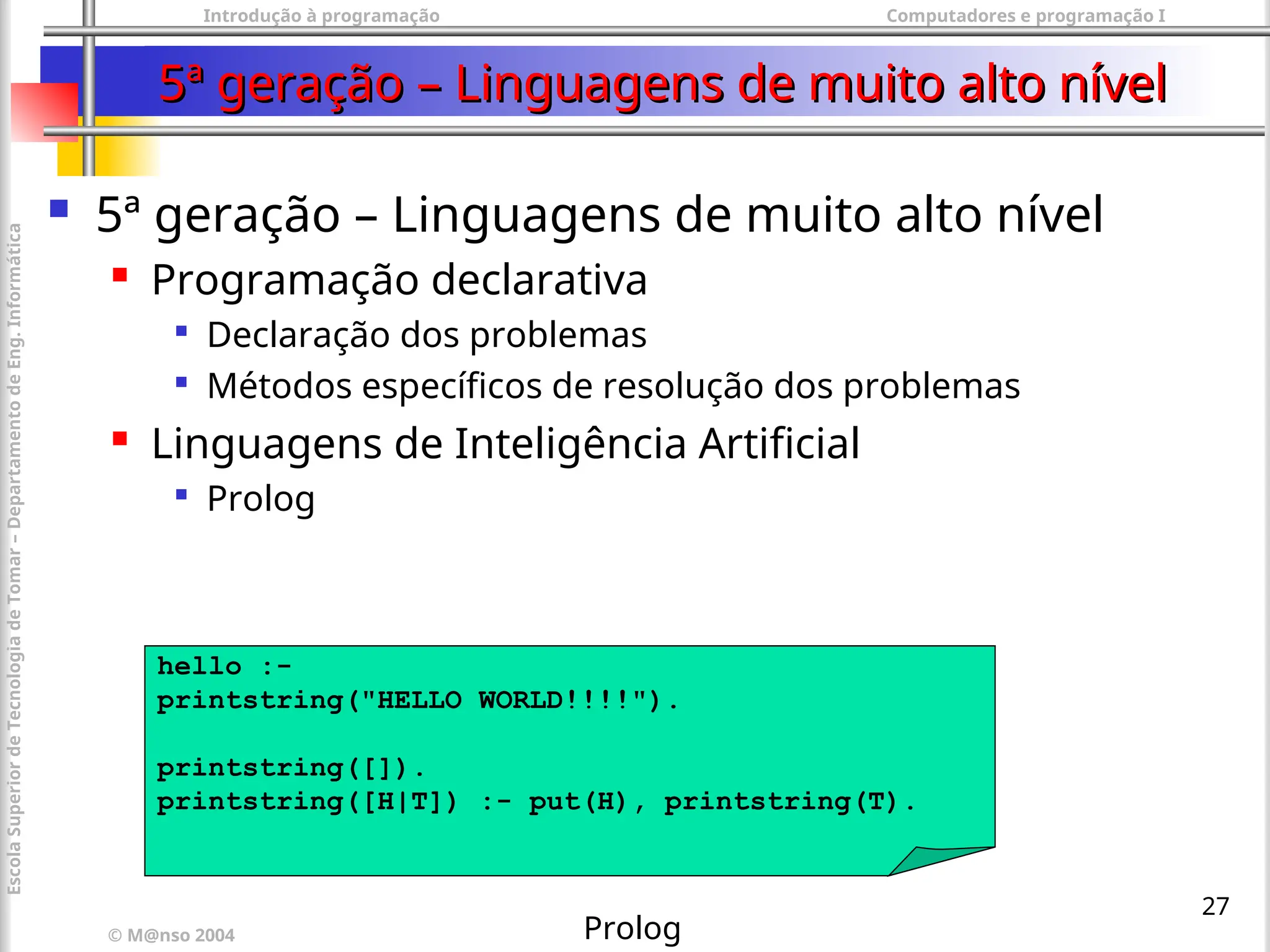 Introdução à programação Computadores e programação I
© M@nso 2004
Escola
Superior
de
Tecnologia
de
Tomar
–
Departamento
de
Eng.
Informática
27
5ª geração – Linguagens de muito alto nível
5ª geração – Linguagens de muito alto nível
 5ª geração – Linguagens de muito alto nível
 Programação declarativa

Declaração dos problemas

Métodos específicos de resolução dos problemas
 Linguagens de Inteligência Artificial

Prolog
hello :-
printstring("HELLO WORLD!!!!").
printstring([]).
printstring([H|T]) :- put(H), printstring(T).
Prolog
 