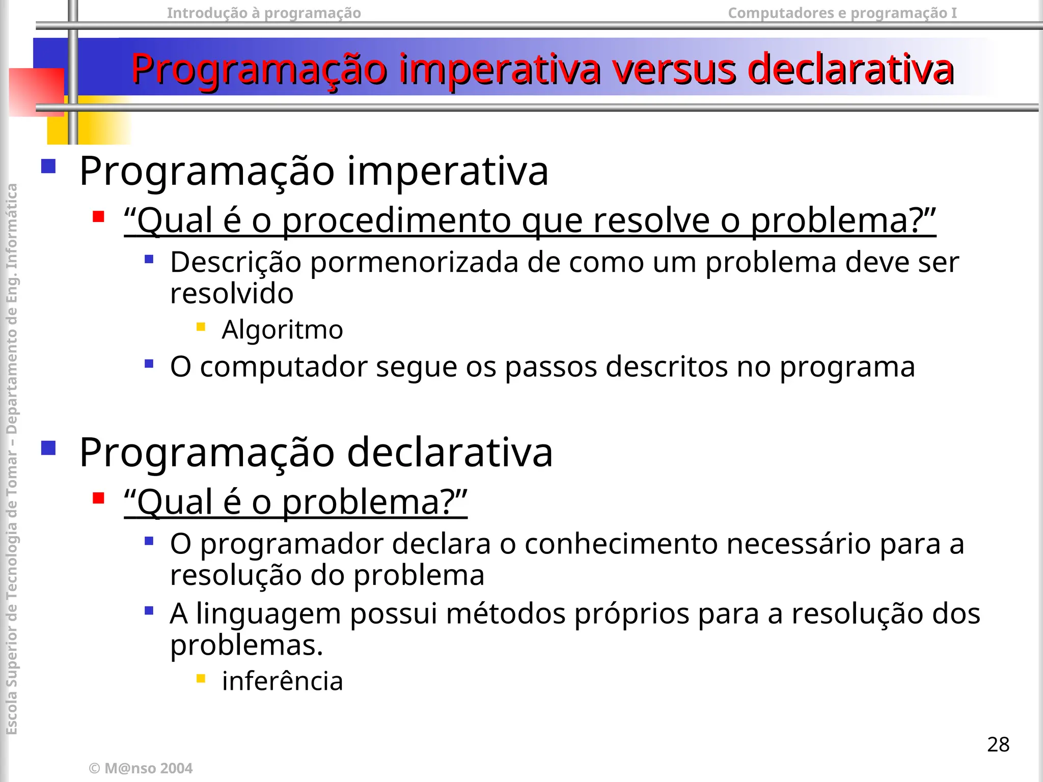 Introdução à programação Computadores e programação I
© M@nso 2004
Escola
Superior
de
Tecnologia
de
Tomar
–
Departamento
de
Eng.
Informática
28
Programação imperativa versus declarativa
Programação imperativa versus declarativa
 Programação imperativa
 “Qual é o procedimento que resolve o problema?”

Descrição pormenorizada de como um problema deve ser
resolvido
 Algoritmo

O computador segue os passos descritos no programa
 Programação declarativa
 “Qual é o problema?”

O programador declara o conhecimento necessário para a
resolução do problema

A linguagem possui métodos próprios para a resolução dos
problemas.
 inferência
 