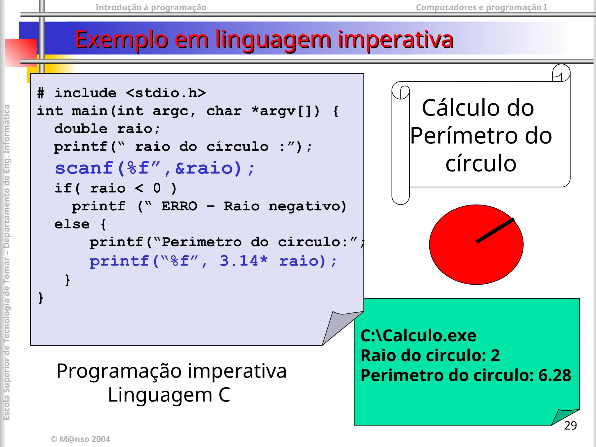 Introdução à programação Computadores e programação I
© M@nso 2004
Escola
Superior
de
Tecnologia
de
Tomar
–
Departamento
de
Eng.
Informática
29
Exemplo em linguagem imperativa
Exemplo em linguagem imperativa
C:Calculo.exe
Raio do circulo: 2
Perimetro do circulo: 6.28
# include <stdio.h>
int main(int argc, char *argv[]) {
double raio;
printf(“ raio do círculo :”);
scanf(%f”,&raio);
if( raio < 0 )
printf (“ ERRO – Raio negativo)
else {
printf(“Perimetro do circulo:”;
printf(“%f”, 3.14* raio);
}
}
Programação imperativa
Linguagem C
Cálculo do
Perímetro do
círculo
 
