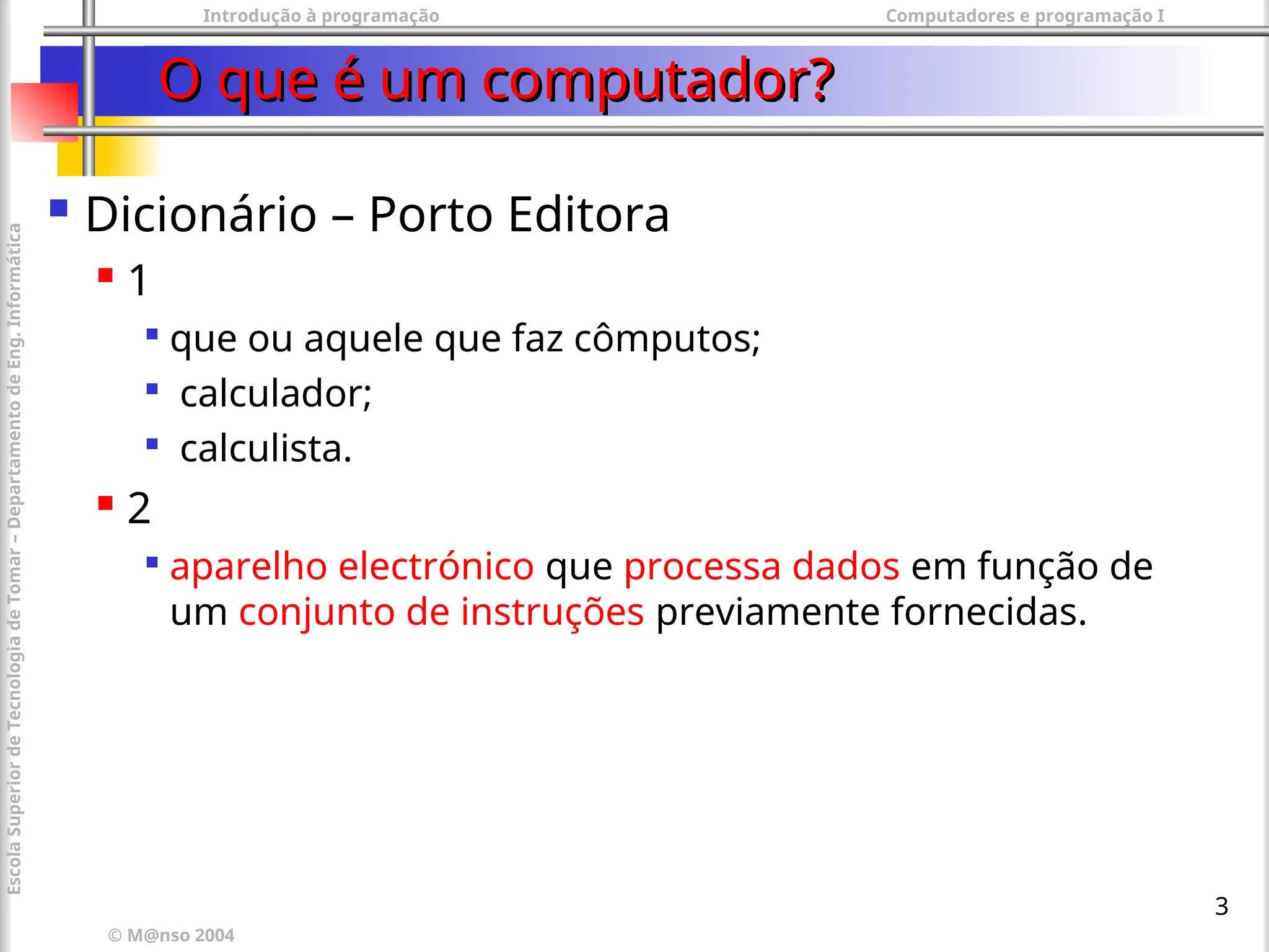 Introdução à programação Computadores e programação I
© M@nso 2004
Escola
Superior
de
Tecnologia
de
Tomar
–
Departamento
de
Eng.
Informática
3
O que é um computador?
O que é um computador?
 Dicionário – Porto Editora
 1

que ou aquele que faz cômputos;

calculador;

calculista.
 2

aparelho electrónico que processa dados em função de
um conjunto de instruções previamente fornecidas.
 