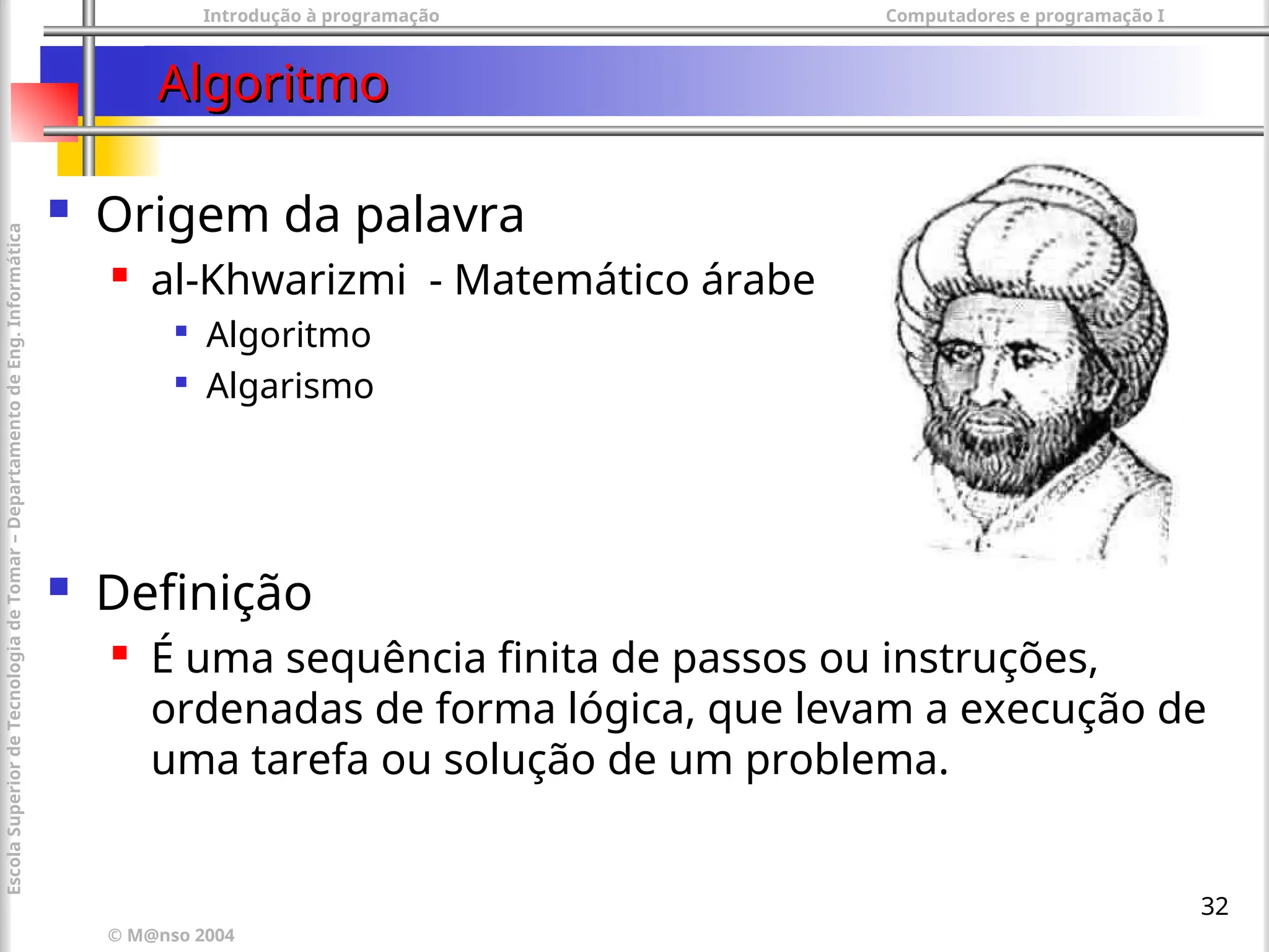 Introdução à programação Computadores e programação I
© M@nso 2004
Escola
Superior
de
Tecnologia
de
Tomar
–
Departamento
de
Eng.
Informática
32
Algoritmo
Algoritmo
 Origem da palavra
 al-Khwarizmi - Matemático árabe

Algoritmo

Algarismo
 Definição
 É uma sequência finita de passos ou instruções,
ordenadas de forma lógica, que levam a execução de
uma tarefa ou solução de um problema.
 