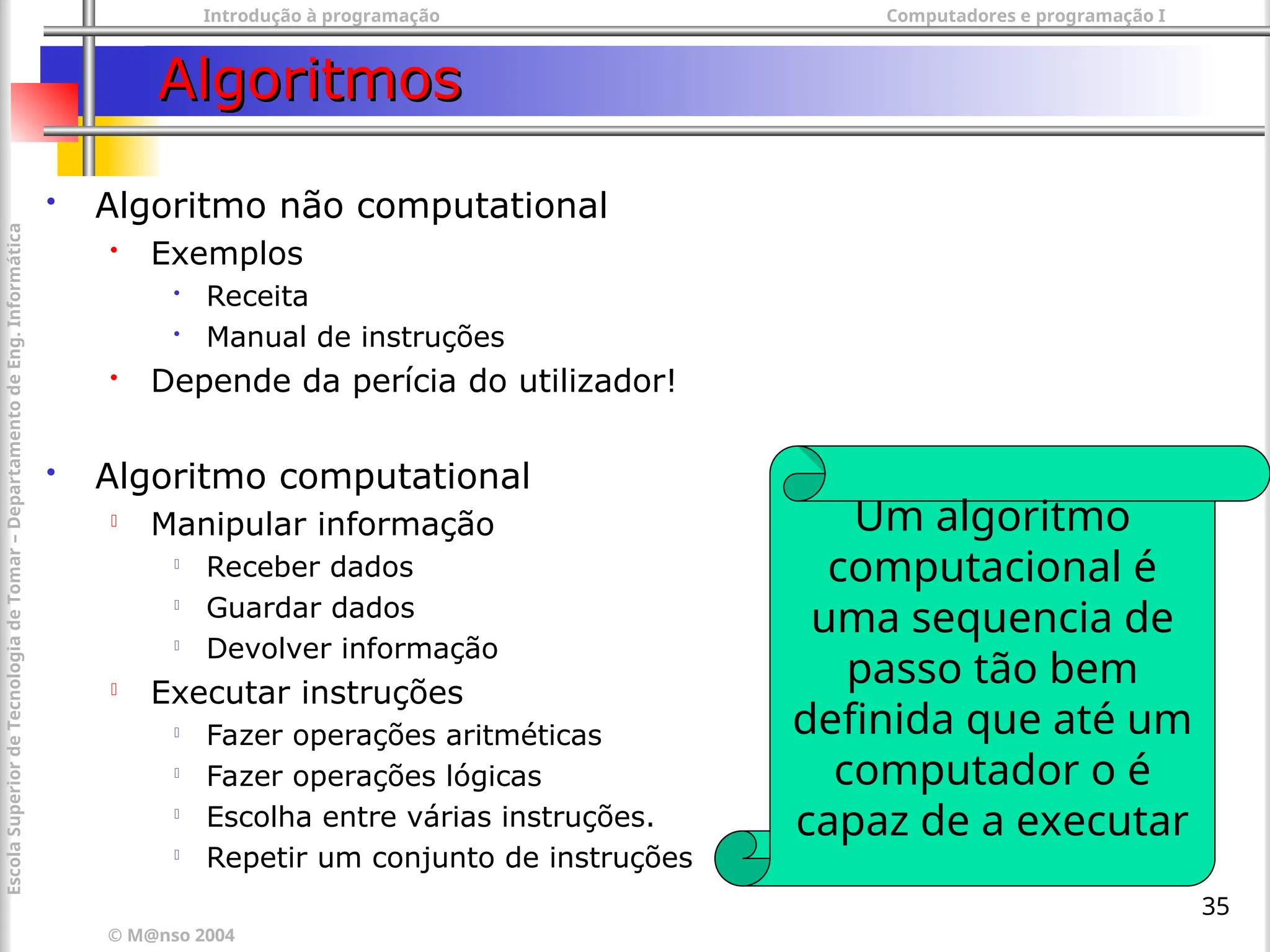 Introdução à programação Computadores e programação I
© M@nso 2004
Escola
Superior
de
Tecnologia
de
Tomar
–
Departamento
de
Eng.
Informática
35
Algoritmos
Algoritmos
 Algoritmo não computational
 Exemplos

Receita

Manual de instruções
 Depende da perícia do utilizador!
 Algoritmo computational
 Manipular informação

Receber dados

Guardar dados

Devolver informação
 Executar instruções

Fazer operações aritméticas

Fazer operações lógicas

Escolha entre várias instruções.

Repetir um conjunto de instruções
Um algoritmo
computacional é
uma sequencia de
passo tão bem
definida que até um
computador o é
capaz de a executar
 