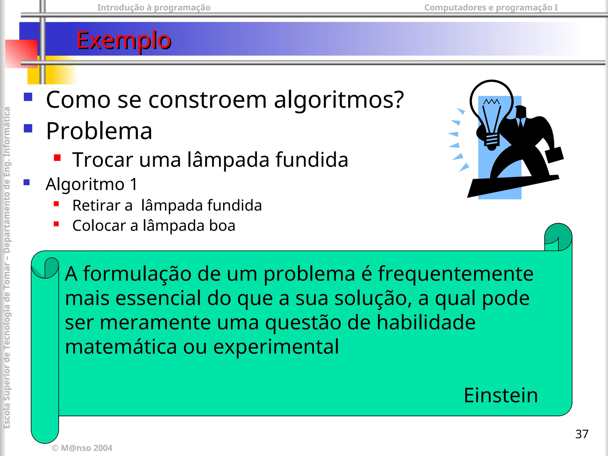 Introdução à programação Computadores e programação I
© M@nso 2004
Escola
Superior
de
Tecnologia
de
Tomar
–
Departamento
de
Eng.
Informática
37
Exemplo
Exemplo
 Como se constroem algoritmos?
 Problema
 Trocar uma lâmpada fundida
 Algoritmo 1
 Retirar a lâmpada fundida
 Colocar a lâmpada boa
A formulação de um problema é frequentemente
mais essencial do que a sua solução, a qual pode
ser meramente uma questão de habilidade
matemática ou experimental
Einstein
 