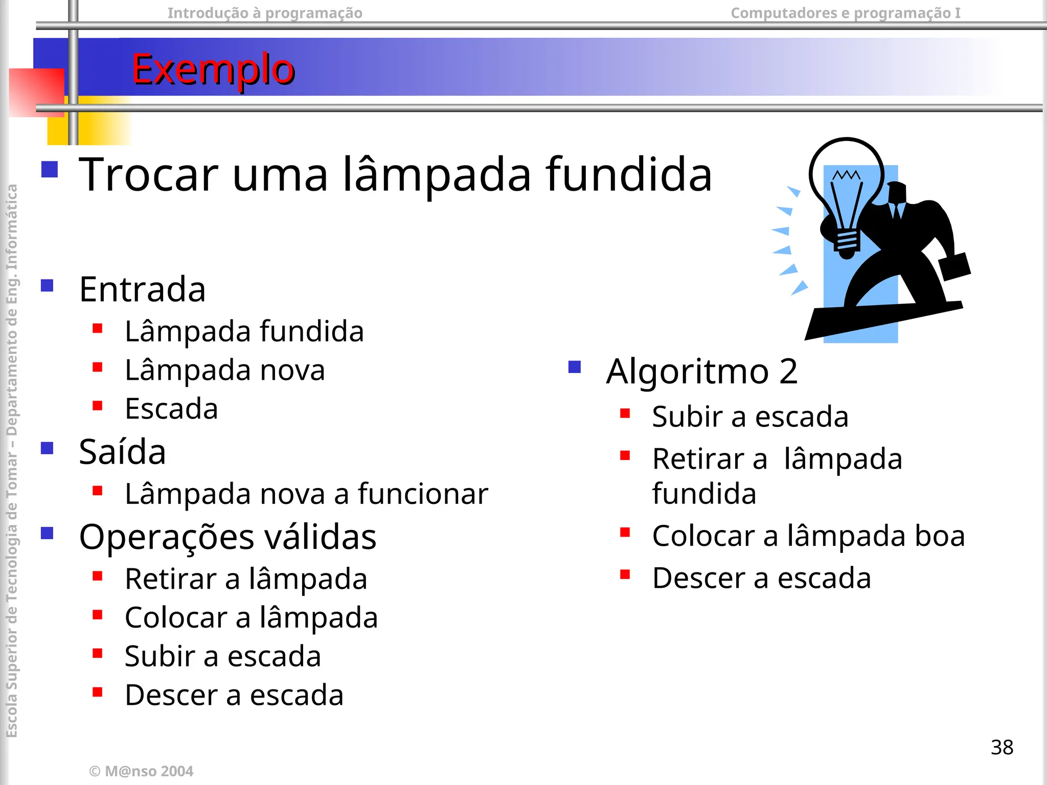 Introdução à programação Computadores e programação I
© M@nso 2004
Escola
Superior
de
Tecnologia
de
Tomar
–
Departamento
de
Eng.
Informática
38
Exemplo
Exemplo
 Trocar uma lâmpada fundida
 Entrada
 Lâmpada fundida
 Lâmpada nova
 Escada
 Saída
 Lâmpada nova a funcionar
 Operações válidas
 Retirar a lâmpada
 Colocar a lâmpada
 Subir a escada
 Descer a escada
 Algoritmo 2
 Subir a escada
 Retirar a lâmpada
fundida
 Colocar a lâmpada boa
 Descer a escada
 