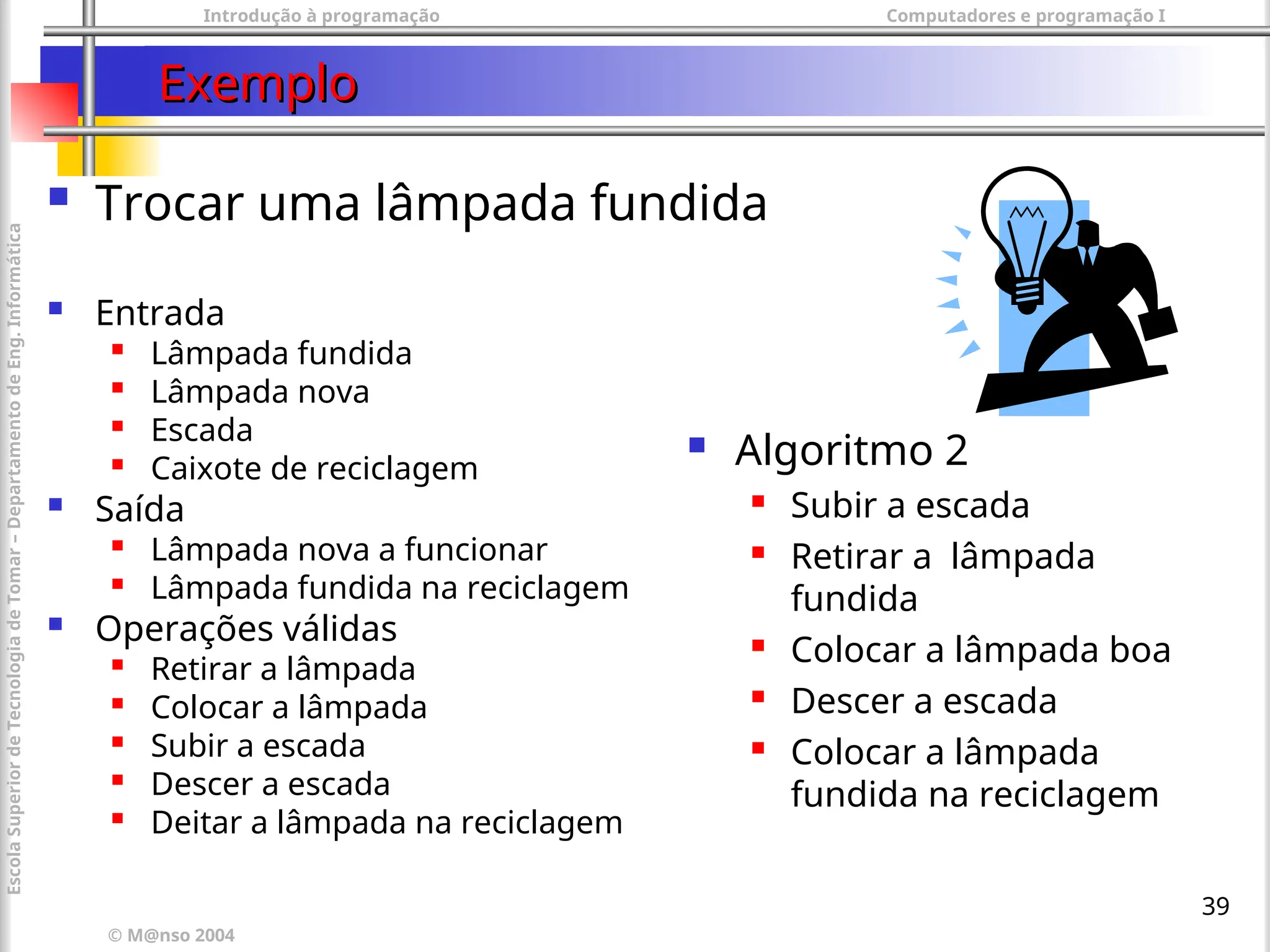 Introdução à programação Computadores e programação I
© M@nso 2004
Escola
Superior
de
Tecnologia
de
Tomar
–
Departamento
de
Eng.
Informática
39
Exemplo
Exemplo
 Trocar uma lâmpada fundida
 Entrada

Lâmpada fundida

Lâmpada nova

Escada

Caixote de reciclagem
 Saída

Lâmpada nova a funcionar
 Lâmpada fundida na reciclagem
 Operações válidas

Retirar a lâmpada

Colocar a lâmpada

Subir a escada

Descer a escada

Deitar a lâmpada na reciclagem
 Algoritmo 2
 Subir a escada
 Retirar a lâmpada
fundida
 Colocar a lâmpada boa
 Descer a escada
 Colocar a lâmpada
fundida na reciclagem
 