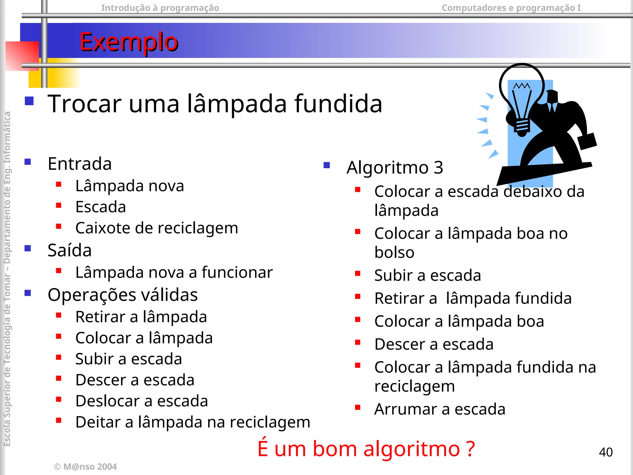 Introdução à programação Computadores e programação I
© M@nso 2004
Escola
Superior
de
Tecnologia
de
Tomar
–
Departamento
de
Eng.
Informática
40
Exemplo
Exemplo
 Trocar uma lâmpada fundida
 Entrada
 Lâmpada nova
 Escada
 Caixote de reciclagem
 Saída
 Lâmpada nova a funcionar
 Operações válidas
 Retirar a lâmpada
 Colocar a lâmpada
 Subir a escada
 Descer a escada
 Deslocar a escada
 Deitar a lâmpada na reciclagem
 Algoritmo 3
 Colocar a escada debaixo da
lâmpada
 Colocar a lâmpada boa no
bolso
 Subir a escada
 Retirar a lâmpada fundida
 Colocar a lâmpada boa
 Descer a escada
 Colocar a lâmpada fundida na
reciclagem
 Arrumar a escada
É um bom algoritmo ?
 