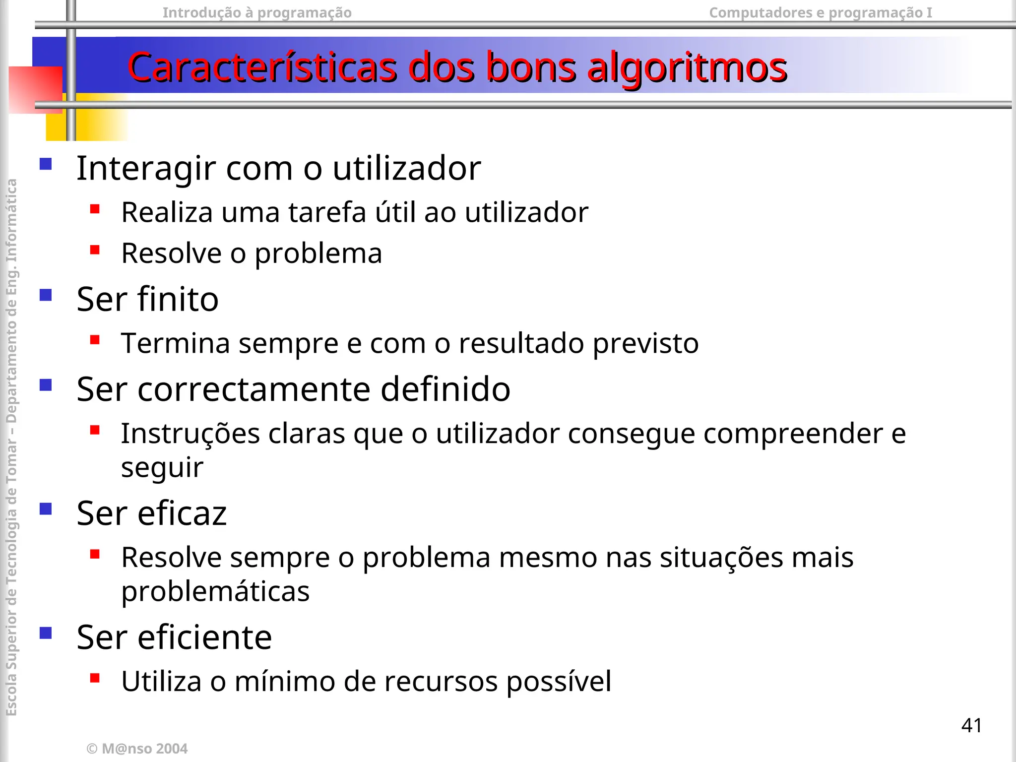 Introdução à programação Computadores e programação I
© M@nso 2004
Escola
Superior
de
Tecnologia
de
Tomar
–
Departamento
de
Eng.
Informática
41
Características dos bons algoritmos
Características dos bons algoritmos
 Interagir com o utilizador
 Realiza uma tarefa útil ao utilizador
 Resolve o problema
 Ser finito
 Termina sempre e com o resultado previsto
 Ser correctamente definido
 Instruções claras que o utilizador consegue compreender e
seguir
 Ser eficaz
 Resolve sempre o problema mesmo nas situações mais
problemáticas
 Ser eficiente
 Utiliza o mínimo de recursos possível
 