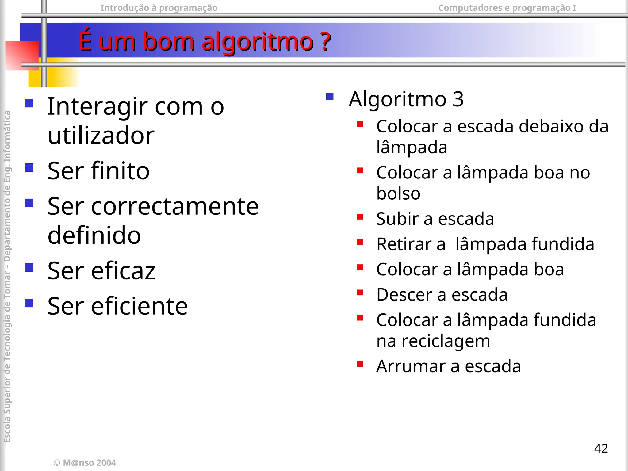 Introdução à programação Computadores e programação I
© M@nso 2004
Escola
Superior
de
Tecnologia
de
Tomar
–
Departamento
de
Eng.
Informática
42
É um bom algoritmo ?
É um bom algoritmo ?
 Algoritmo 3
 Colocar a escada debaixo da
lâmpada
 Colocar a lâmpada boa no
bolso
 Subir a escada
 Retirar a lâmpada fundida
 Colocar a lâmpada boa
 Descer a escada
 Colocar a lâmpada fundida
na reciclagem
 Arrumar a escada
 Interagir com o
utilizador
 Ser finito
 Ser correctamente
definido
 Ser eficaz
 Ser eficiente
 