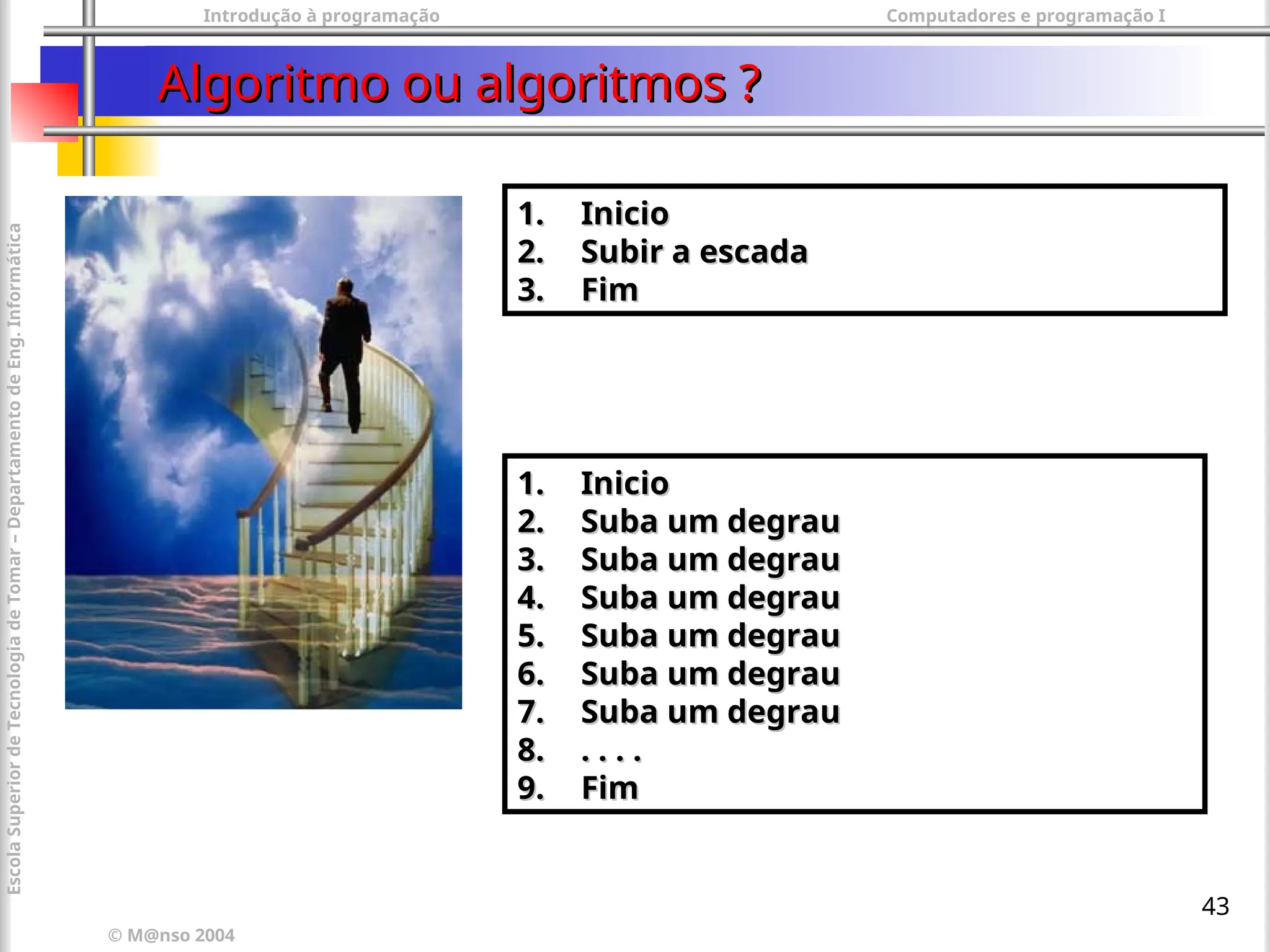 Introdução à programação Computadores e programação I
© M@nso 2004
Escola
Superior
de
Tecnologia
de
Tomar
–
Departamento
de
Eng.
Informática
43
Algoritmo ou algoritmos ?
Algoritmo ou algoritmos ?
1.
1. Inicio
Inicio
2.
2. Suba um degrau
Suba um degrau
3.
3. Suba um degrau
Suba um degrau
4.
4. Suba um degrau
Suba um degrau
5.
5. Suba um degrau
Suba um degrau
6.
6. Suba um degrau
Suba um degrau
7.
7. Suba um degrau
Suba um degrau
8.
8. . . . .
. . . .
9.
9. Fim
Fim
1.
1. Inicio
Inicio
2.
2. Subir a escada
Subir a escada
3.
3. Fim
Fim
 