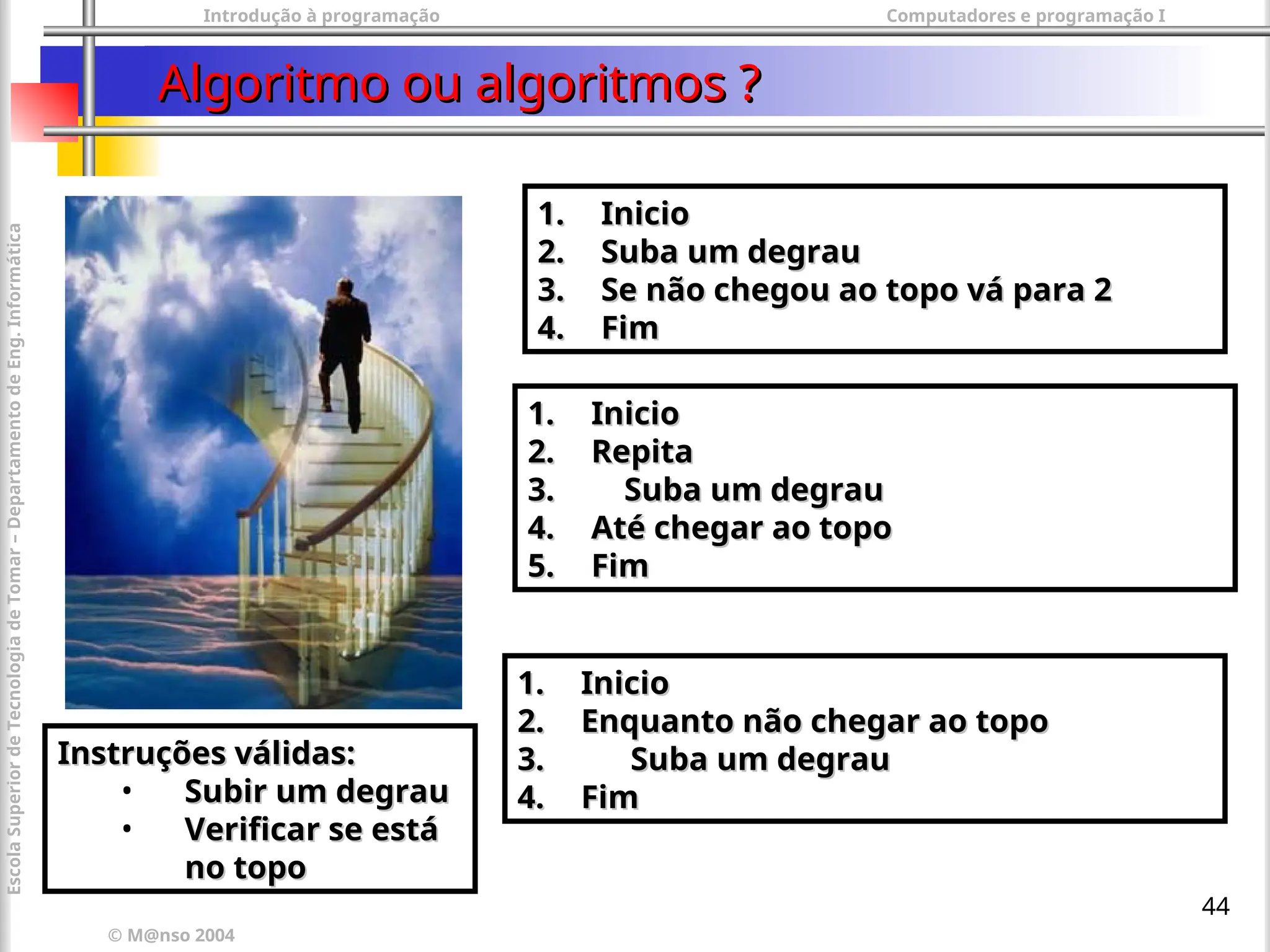 Introdução à programação Computadores e programação I
© M@nso 2004
Escola
Superior
de
Tecnologia
de
Tomar
–
Departamento
de
Eng.
Informática
44
Algoritmo ou algoritmos ?
Algoritmo ou algoritmos ?
1.
1. Inicio
Inicio
2.
2. Suba um degrau
Suba um degrau
3.
3. Se não chegou ao topo vá para 2
Se não chegou ao topo vá para 2
4.
4. Fim
Fim
1.
1. Inicio
Inicio
2.
2. Repita
Repita
3.
3. Suba um degrau
Suba um degrau
4.
4. Até chegar ao topo
Até chegar ao topo
5.
5. Fim
Fim
1.
1. Inicio
Inicio
2.
2. Enquanto não chegar ao topo
Enquanto não chegar ao topo
3.
3. Suba um degrau
Suba um degrau
4.
4. Fim
Fim
Instruções válidas:
Instruções válidas:
• Subir um degrau
Subir um degrau
• Verificar se está
Verificar se está
no topo
no topo
 