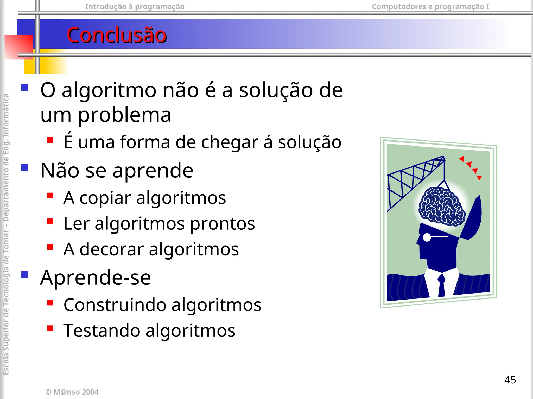 Introdução à programação Computadores e programação I
© M@nso 2004
Escola
Superior
de
Tecnologia
de
Tomar
–
Departamento
de
Eng.
Informática
45
Conclusão
Conclusão
 O algoritmo não é a solução de
um problema
 É uma forma de chegar á solução
 Não se aprende
 A copiar algoritmos
 Ler algoritmos prontos
 A decorar algoritmos
 Aprende-se
 Construindo algoritmos
 Testando algoritmos
 