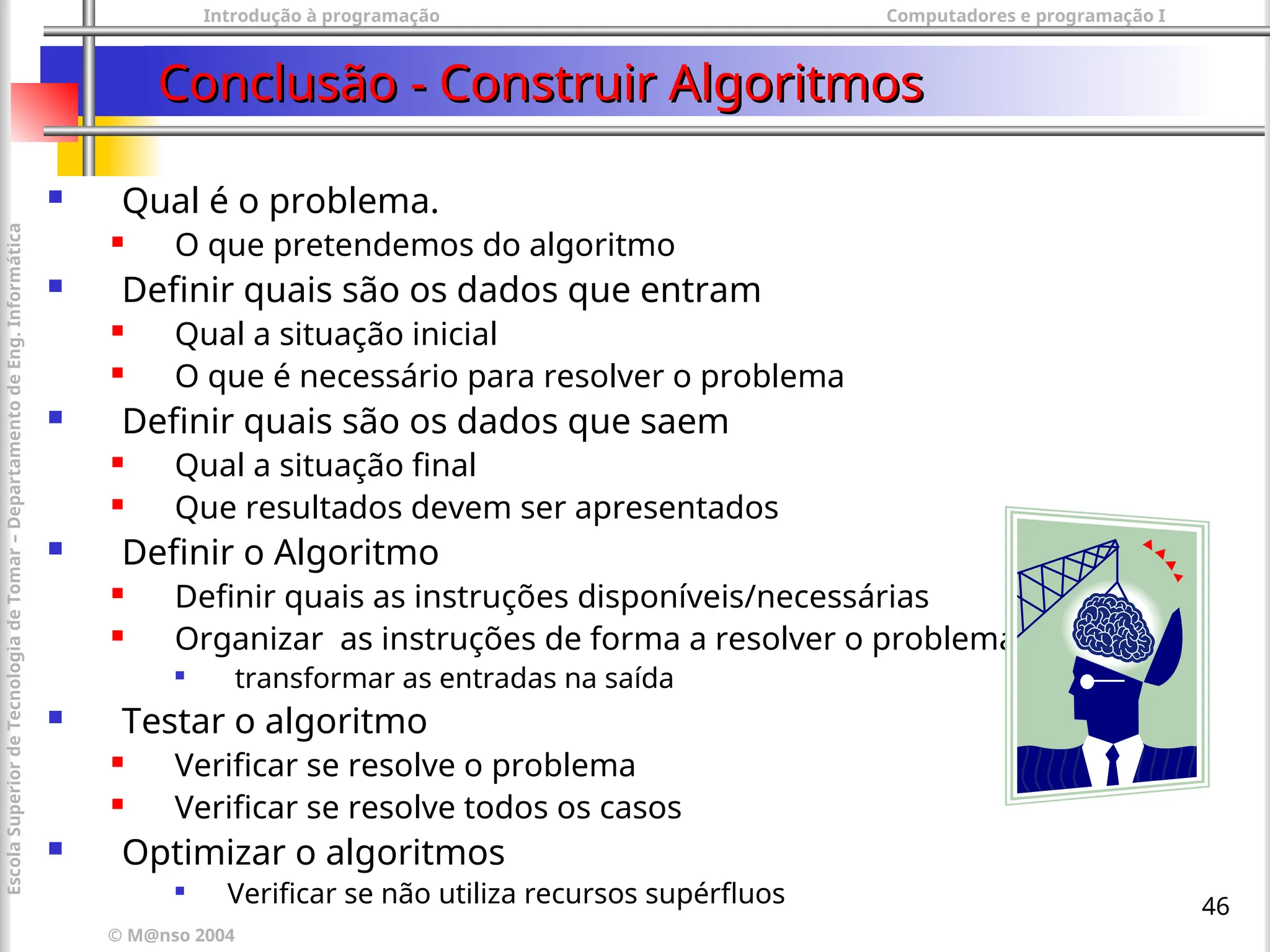 Introdução à programação Computadores e programação I
© M@nso 2004
Escola
Superior
de
Tecnologia
de
Tomar
–
Departamento
de
Eng.
Informática
46
Conclusão - Construir Algoritmos
Conclusão - Construir Algoritmos
 Qual é o problema.
 O que pretendemos do algoritmo
 Definir quais são os dados que entram
 Qual a situação inicial
 O que é necessário para resolver o problema
 Definir quais são os dados que saem
 Qual a situação final
 Que resultados devem ser apresentados
 Definir o Algoritmo
 Definir quais as instruções disponíveis/necessárias
 Organizar as instruções de forma a resolver o problema

transformar as entradas na saída
 Testar o algoritmo
 Verificar se resolve o problema
 Verificar se resolve todos os casos
 Optimizar o algoritmos

Verificar se não utiliza recursos supérfluos
 