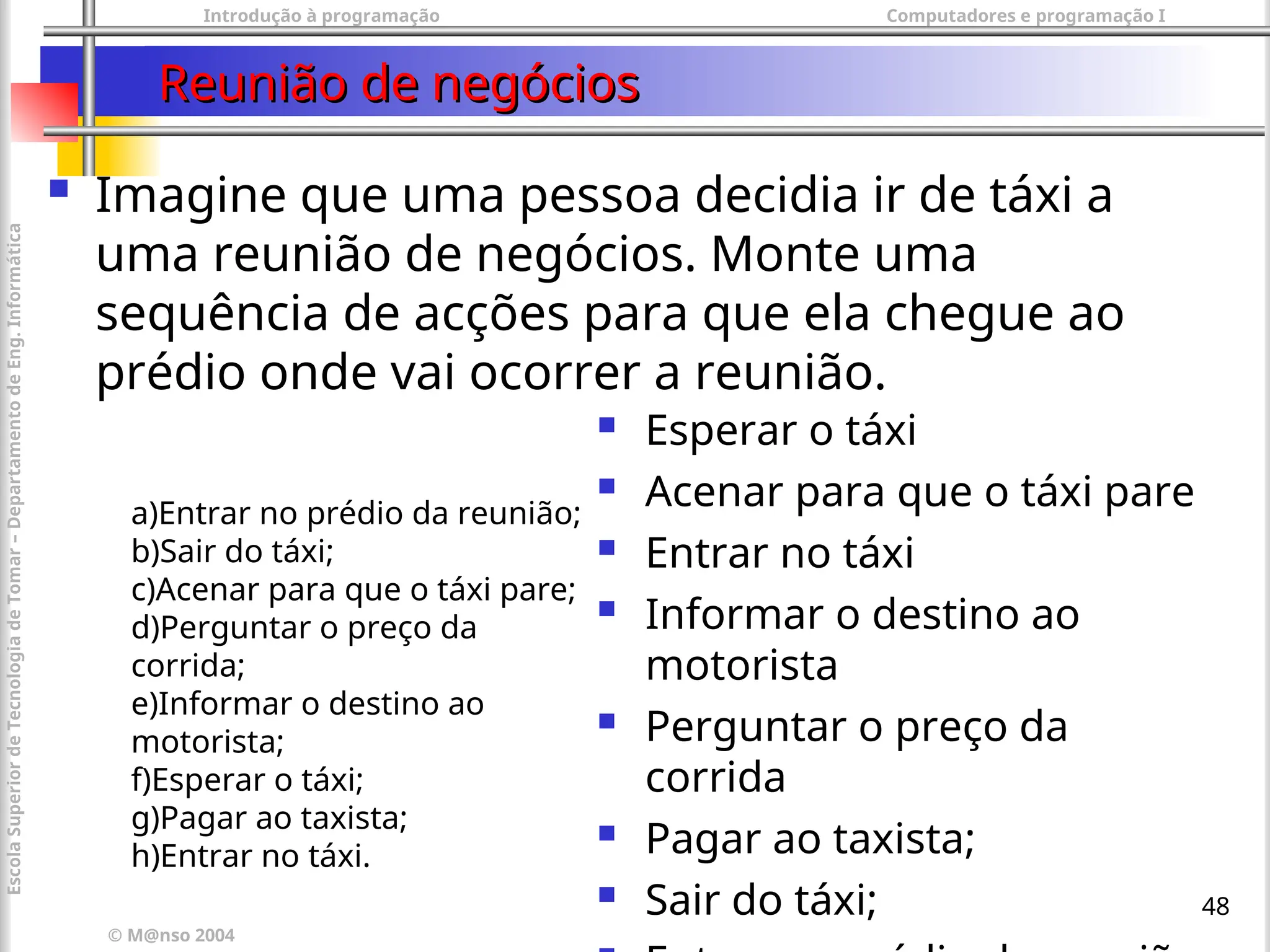 Introdução à programação Computadores e programação I
© M@nso 2004
Escola
Superior
de
Tecnologia
de
Tomar
–
Departamento
de
Eng.
Informática
48
Reunião de negócios
Reunião de negócios
 Imagine que uma pessoa decidia ir de táxi a
uma reunião de negócios. Monte uma
sequência de acções para que ela chegue ao
prédio onde vai ocorrer a reunião.
a)Entrar no prédio da reunião;
b)Sair do táxi;
c)Acenar para que o táxi pare;
d)Perguntar o preço da
corrida;
e)Informar o destino ao
motorista;
f)Esperar o táxi;
g)Pagar ao taxista;
h)Entrar no táxi.
 Esperar o táxi
 Acenar para que o táxi pare
 Entrar no táxi
 Informar o destino ao
motorista
 Perguntar o preço da
corrida
 Pagar ao taxista;
 Sair do táxi;
 