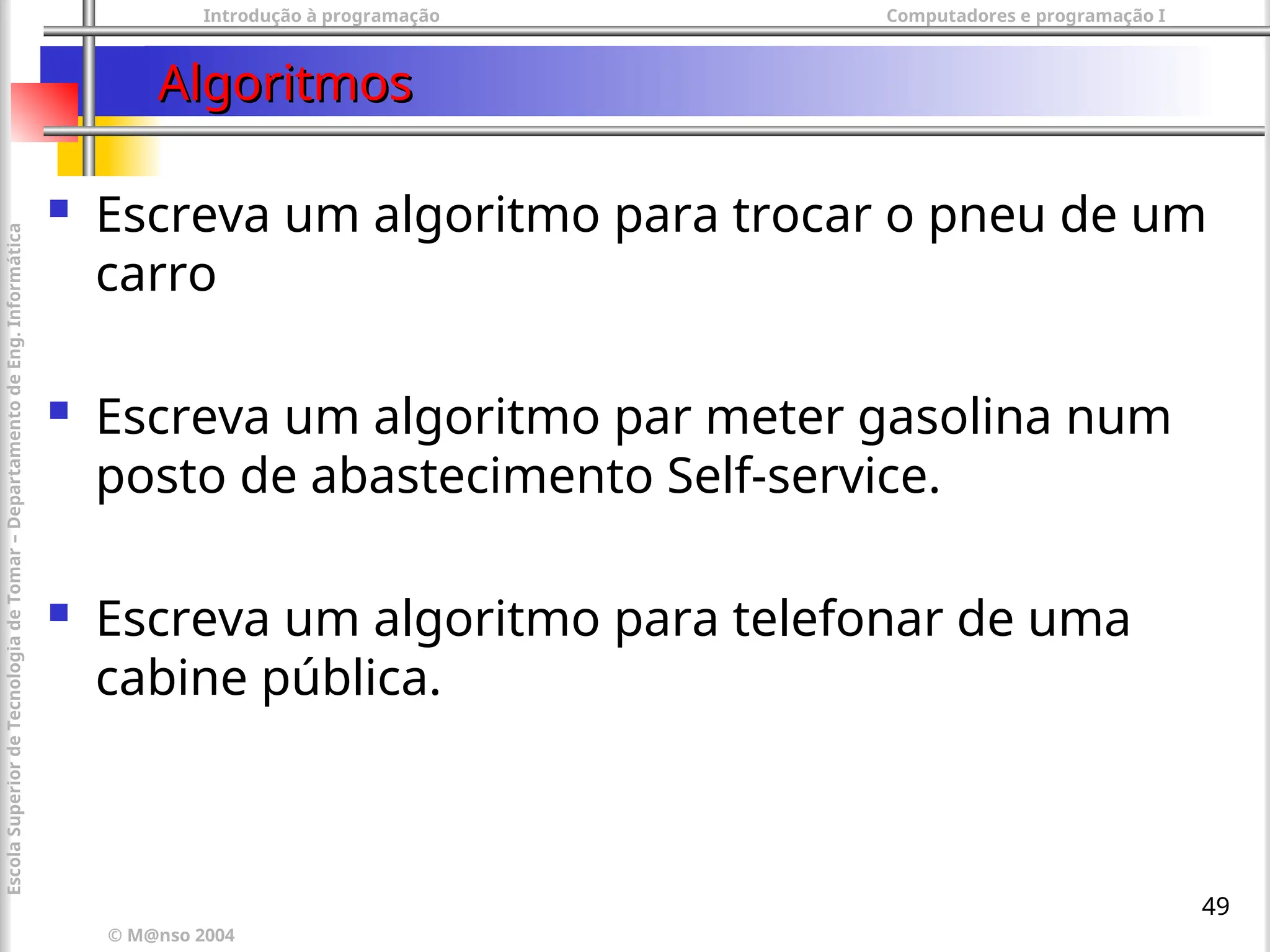 Introdução à programação Computadores e programação I
© M@nso 2004
Escola
Superior
de
Tecnologia
de
Tomar
–
Departamento
de
Eng.
Informática
49
Algoritmos
Algoritmos
 Escreva um algoritmo para trocar o pneu de um
carro
 Escreva um algoritmo par meter gasolina num
posto de abastecimento Self-service.
 Escreva um algoritmo para telefonar de uma
cabine pública.
 