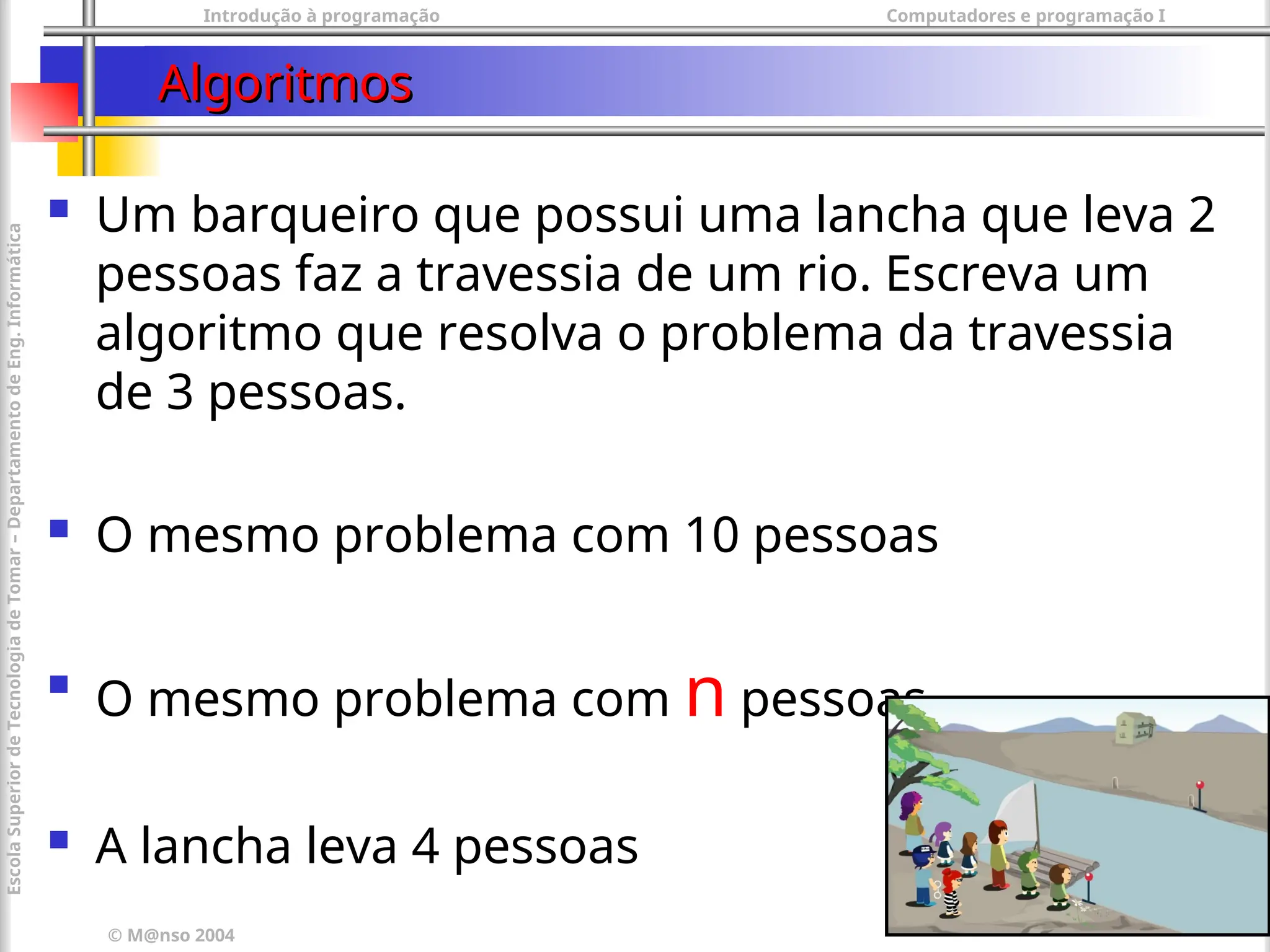 Introdução à programação Computadores e programação I
© M@nso 2004
Escola
Superior
de
Tecnologia
de
Tomar
–
Departamento
de
Eng.
Informática
50
Algoritmos
Algoritmos
 Um barqueiro que possui uma lancha que leva 2
pessoas faz a travessia de um rio. Escreva um
algoritmo que resolva o problema da travessia
de 3 pessoas.
 O mesmo problema com 10 pessoas

O mesmo problema com n pessoas
 A lancha leva 4 pessoas
 