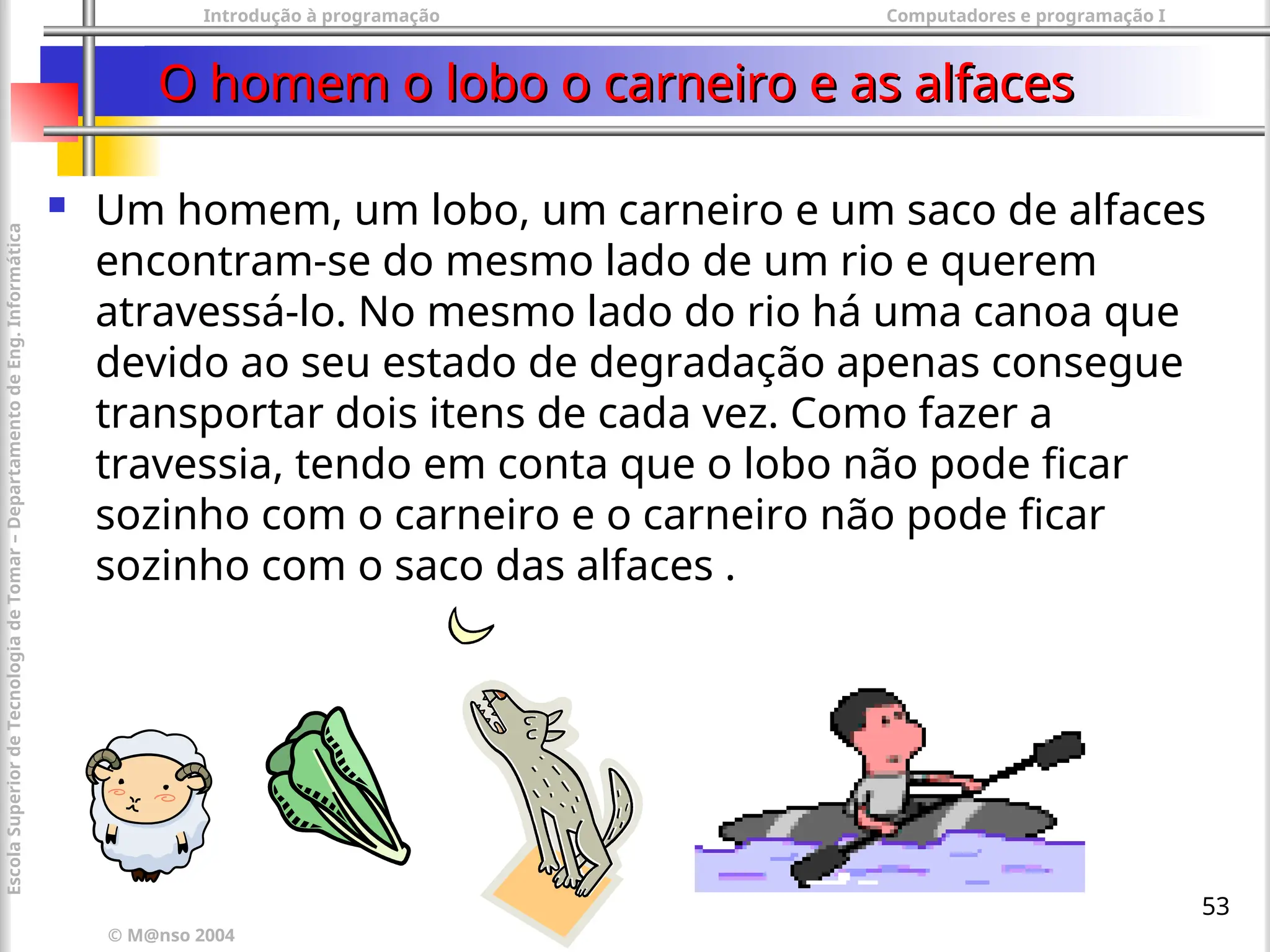 Introdução à programação Computadores e programação I
© M@nso 2004
Escola
Superior
de
Tecnologia
de
Tomar
–
Departamento
de
Eng.
Informática
53
O homem o lobo o carneiro e as alfaces
O homem o lobo o carneiro e as alfaces
 Um homem, um lobo, um carneiro e um saco de alfaces
encontram-se do mesmo lado de um rio e querem
atravessá-lo. No mesmo lado do rio há uma canoa que
devido ao seu estado de degradação apenas consegue
transportar dois itens de cada vez. Como fazer a
travessia, tendo em conta que o lobo não pode ficar
sozinho com o carneiro e o carneiro não pode ficar
sozinho com o saco das alfaces .
 