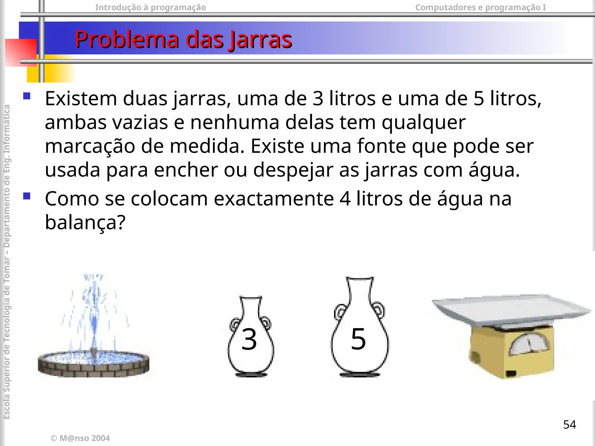 Introdução à programação Computadores e programação I
© M@nso 2004
Escola
Superior
de
Tecnologia
de
Tomar
–
Departamento
de
Eng.
Informática
54
Problema das Jarras
Problema das Jarras
 Existem duas jarras, uma de 3 litros e uma de 5 litros,
ambas vazias e nenhuma delas tem qualquer
marcação de medida. Existe uma fonte que pode ser
usada para encher ou despejar as jarras com água.
 Como se colocam exactamente 4 litros de água na
balança?
3 5
 
