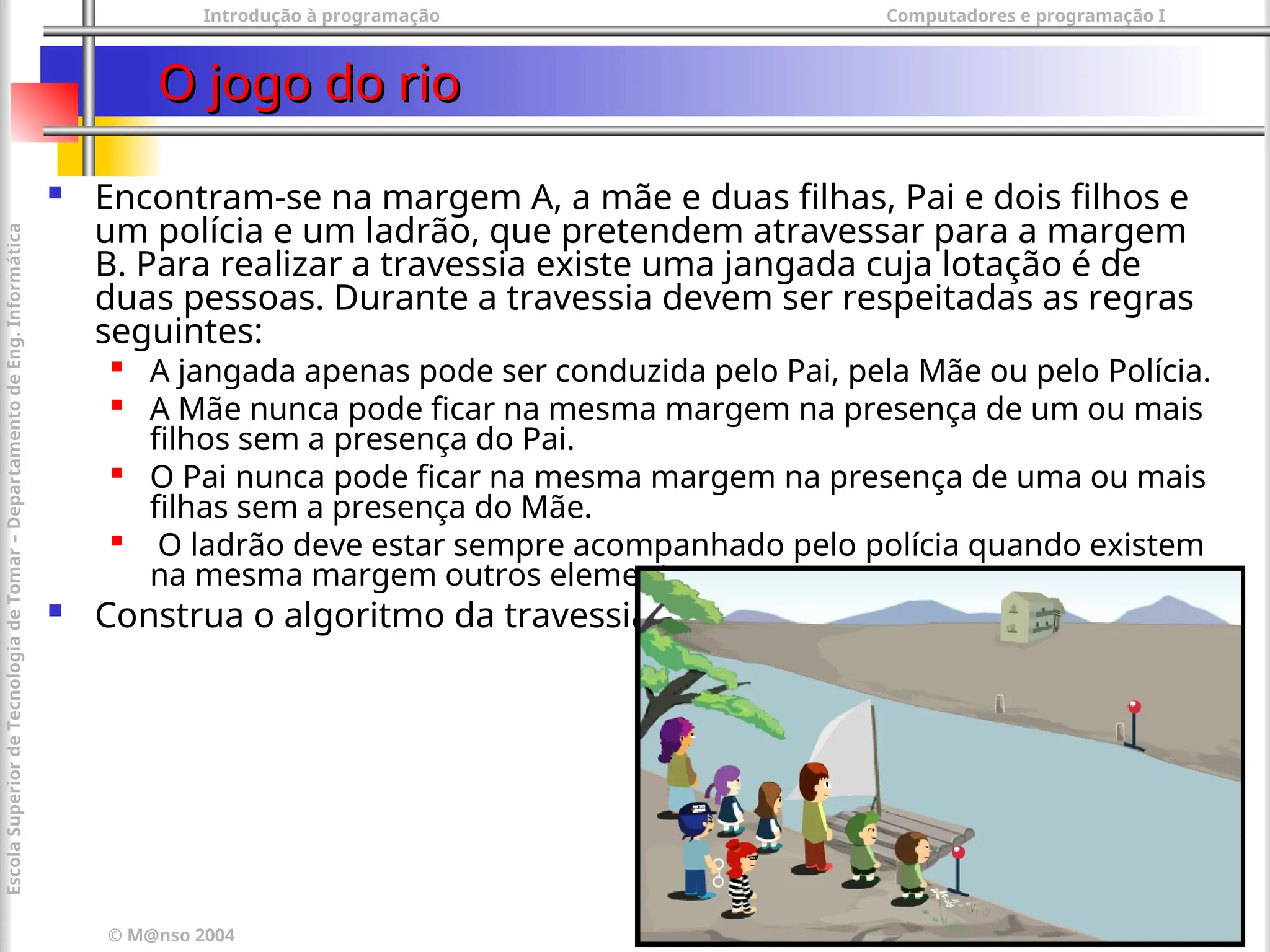 Introdução à programação Computadores e programação I
© M@nso 2004
Escola
Superior
de
Tecnologia
de
Tomar
–
Departamento
de
Eng.
Informática
56
O jogo do rio
O jogo do rio
 Encontram-se na margem A, a mãe e duas filhas, Pai e dois filhos e
um polícia e um ladrão, que pretendem atravessar para a margem
B. Para realizar a travessia existe uma jangada cuja lotação é de
duas pessoas. Durante a travessia devem ser respeitadas as regras
seguintes:

A jangada apenas pode ser conduzida pelo Pai, pela Mãe ou pelo Polícia.

A Mãe nunca pode ficar na mesma margem na presença de um ou mais
filhos sem a presença do Pai.

O Pai nunca pode ficar na mesma margem na presença de uma ou mais
filhas sem a presença do Mãe.

O ladrão deve estar sempre acompanhado pelo polícia quando existem
na mesma margem outros elementos.
 Construa o algoritmo da travessia
 