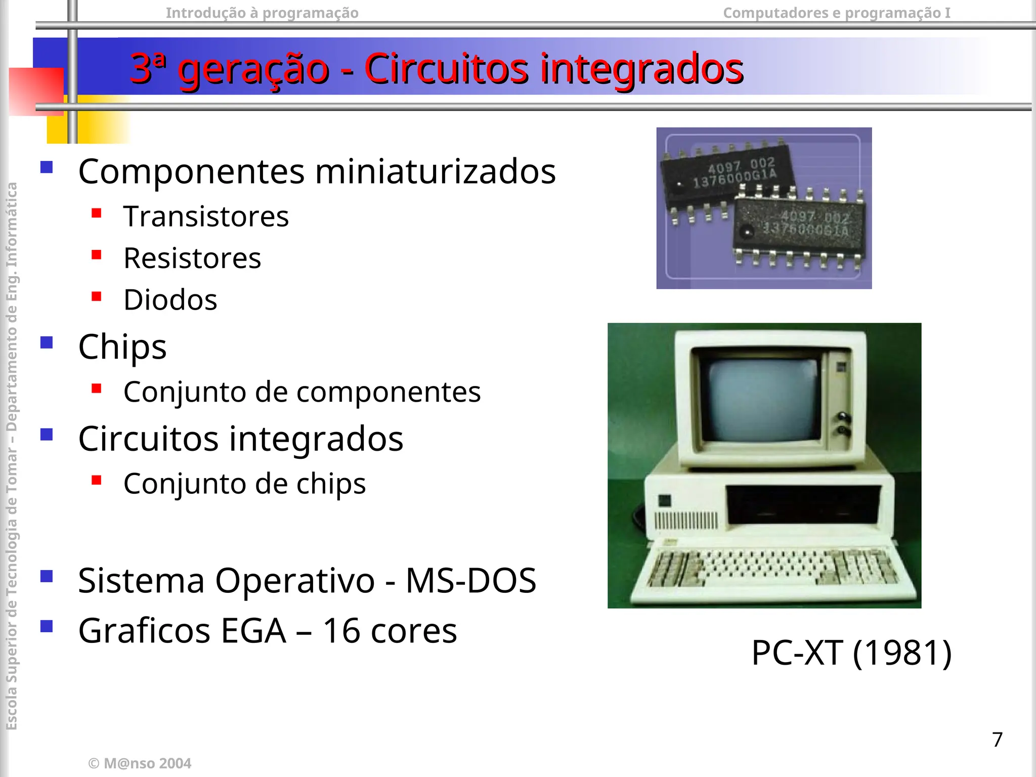 Introdução à programação Computadores e programação I
© M@nso 2004
Escola
Superior
de
Tecnologia
de
Tomar
–
Departamento
de
Eng.
Informática
7
3ª geração - Circuitos integrados
3ª geração - Circuitos integrados
 Componentes miniaturizados
 Transistores
 Resistores
 Diodos
 Chips
 Conjunto de componentes
 Circuitos integrados
 Conjunto de chips
 Sistema Operativo - MS-DOS
 Graficos EGA – 16 cores
PC-XT (1981)
 