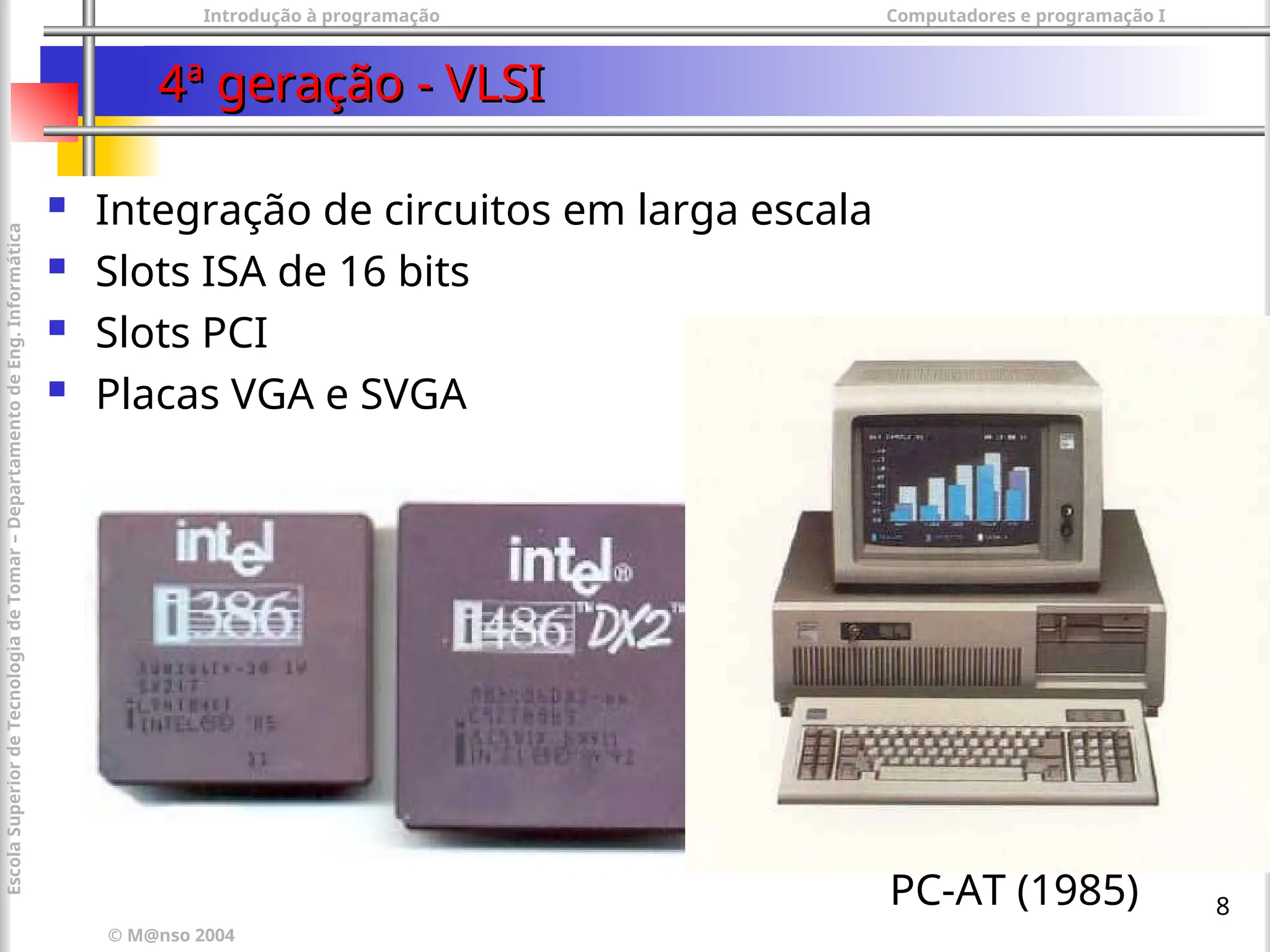 Introdução à programação Computadores e programação I
© M@nso 2004
Escola
Superior
de
Tecnologia
de
Tomar
–
Departamento
de
Eng.
Informática
8
4ª geração - VLSI
4ª geração - VLSI
 Integração de circuitos em larga escala
 Slots ISA de 16 bits
 Slots PCI
 Placas VGA e SVGA
PC-AT (1985)
 