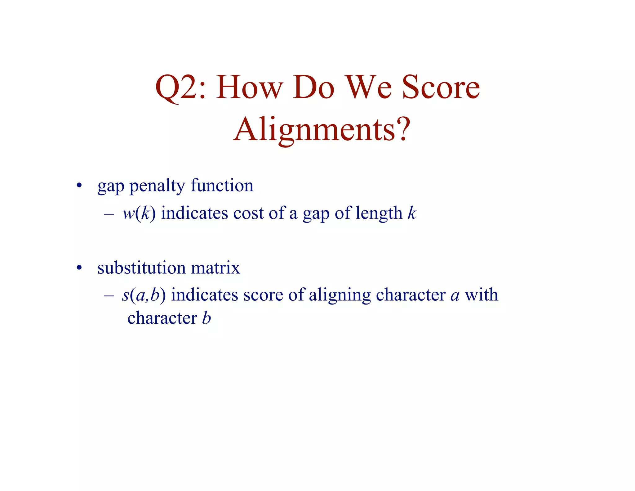 Q2: How Do We Score
Alignments?
• gap penalty function
– w(k) indicates cost of a gap of length k
• substitution matrix
– s(a,b) indicates score of aligning character a with
character b
 