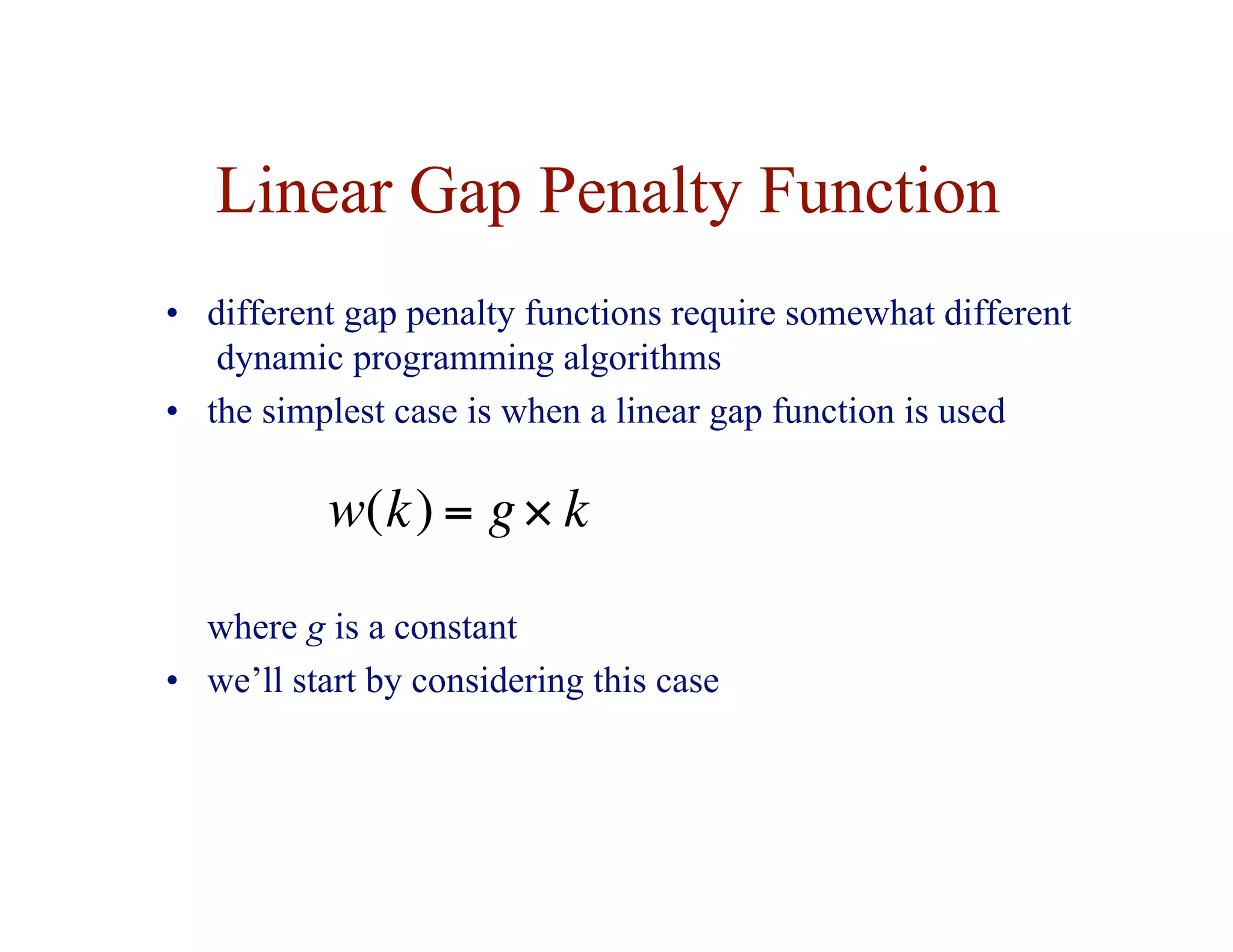 Linear Gap Penalty Function
• different gap penalty functions require somewhat different
dynamic programming algorithms
• the simplest case is when a linear gap function is used
€
w(k) = g× k
where g is a constant
• we’ll start by considering this case
 