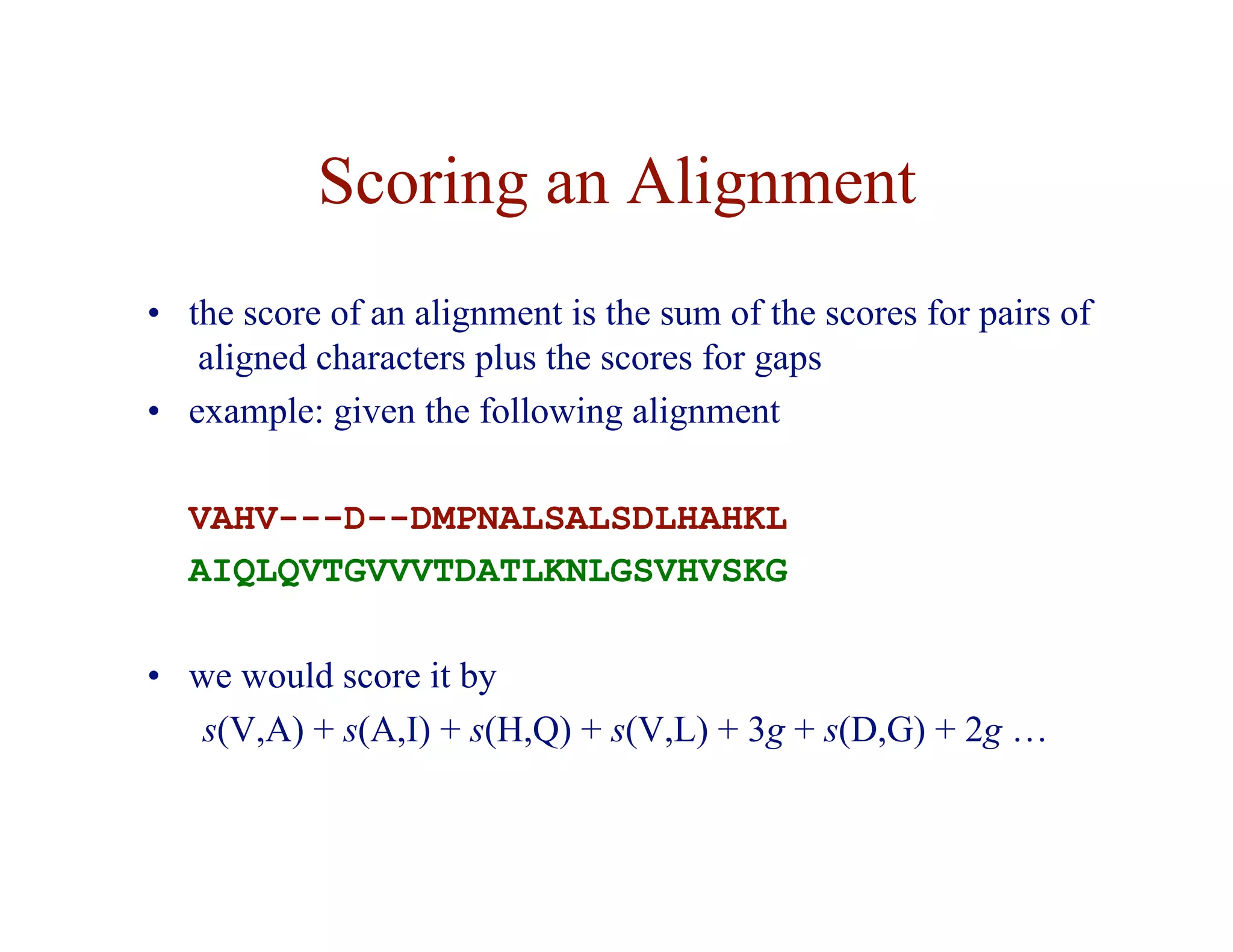 Scoring an Alignment
• the score of an alignment is the sum of the scores for pairs of
aligned characters plus the scores for gaps
• example: given the following alignment
VAHV---D--DMPNALSALSDLHAHKL
AIQLQVTGVVVTDATLKNLGSVHVSKG
• we would score it by
s(V,A) + s(A,I) + s(H,Q) + s(V,L) + 3g + s(D,G) + 2g …
 