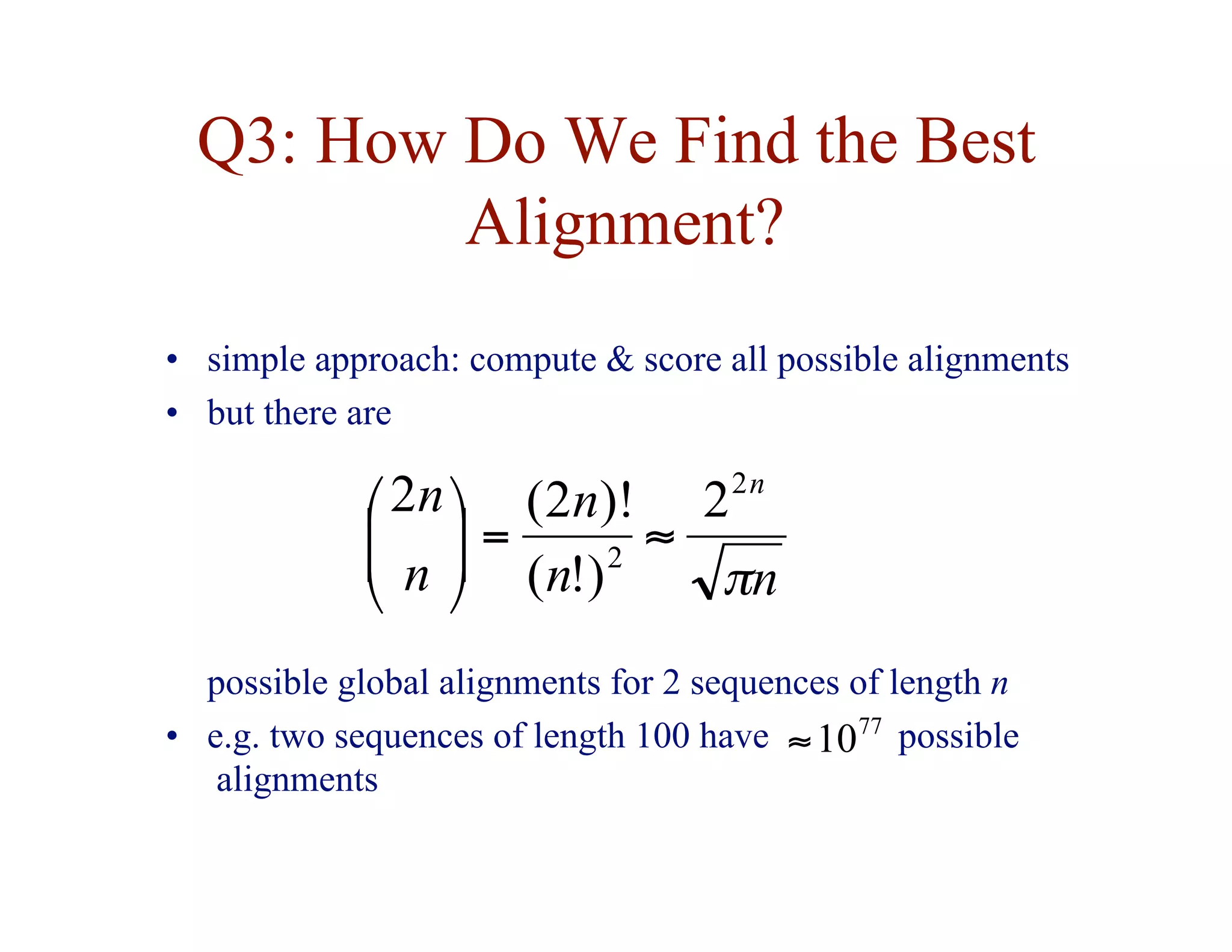 Q3: How Do We Find the Best
Alignment?
• simple approach: compute & score all possible alignments
• but there are
n
n
n
n
n n
π
2
2
2
)
!
(
)!
2
(
2
≈
=








possible global alignments for 2 sequences of length n
• e.g. two sequences of length 100 have possible
alignments
77
10
≈
 