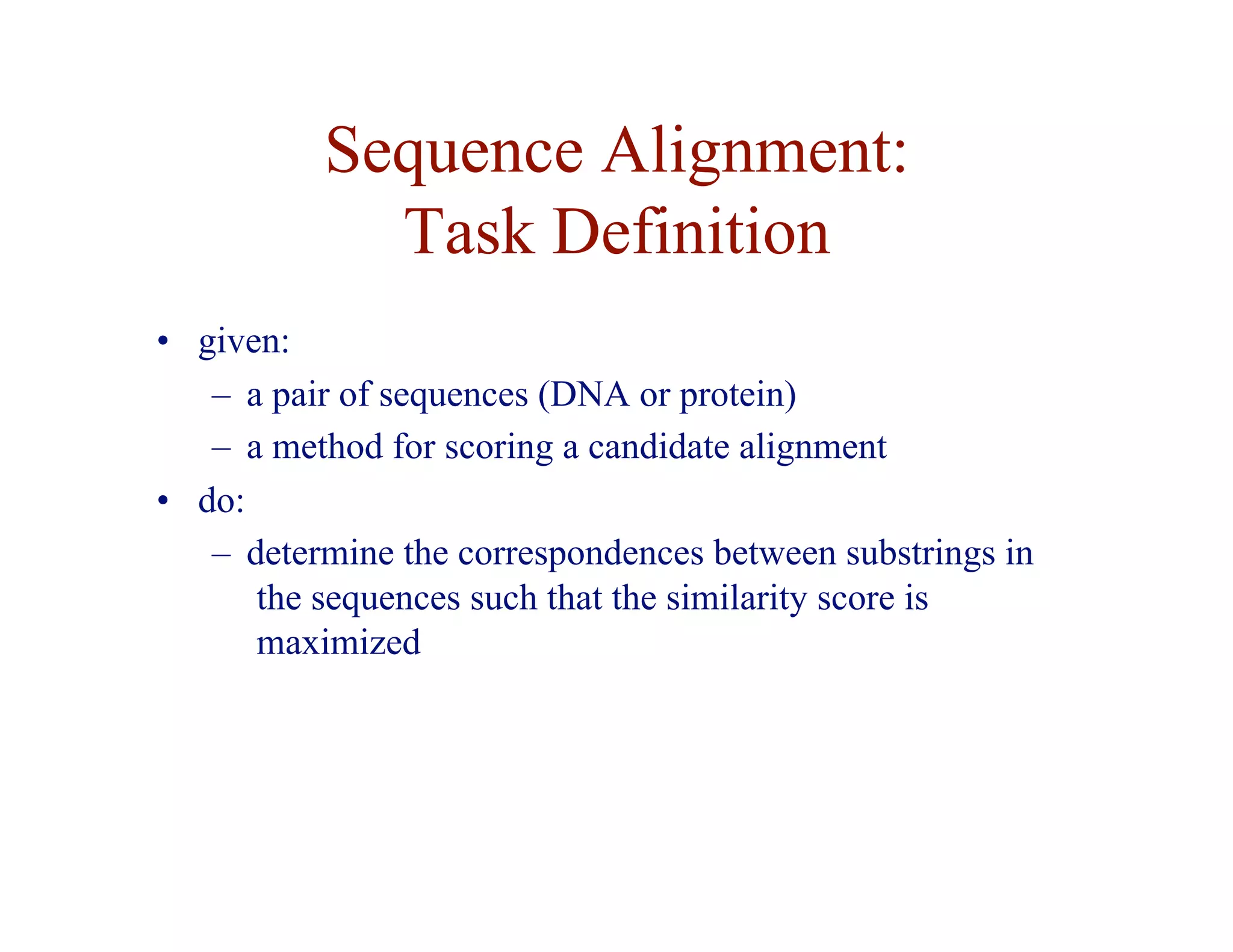 Sequence Alignment:
Task Definition
• given:
– a pair of sequences (DNA or protein)
– a method for scoring a candidate alignment
• do:
– determine the correspondences between substrings in
the sequences such that the similarity score is
maximized
 