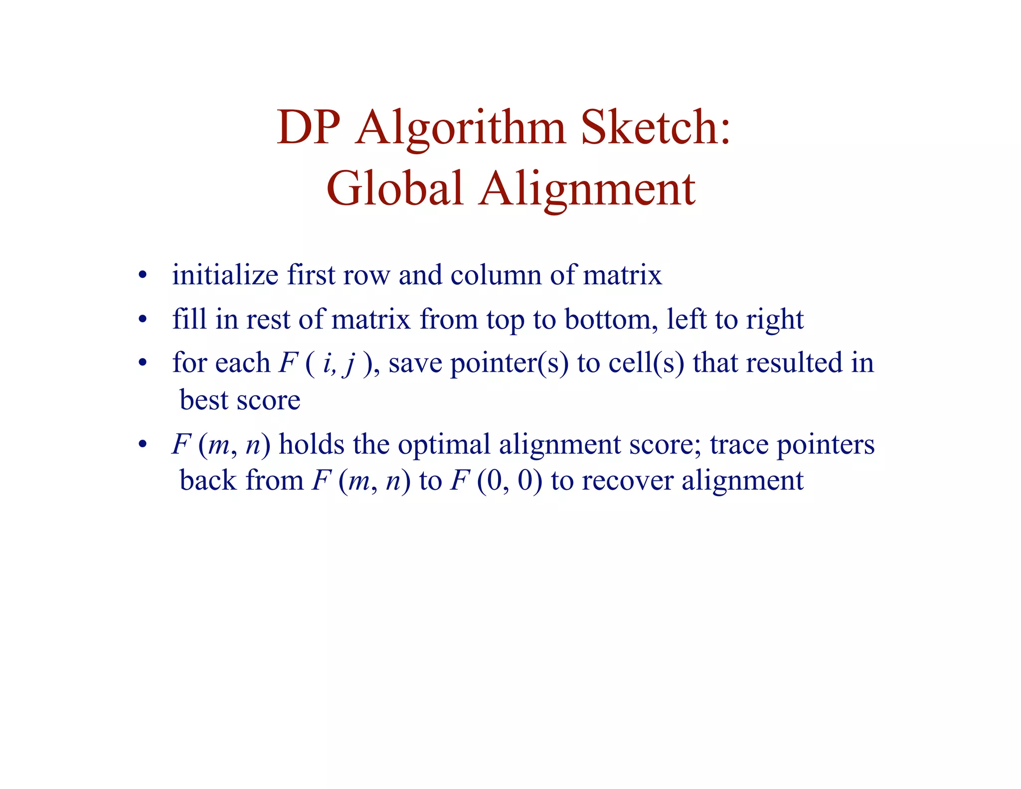 DP Algorithm Sketch:
Global Alignment
• initialize first row and column of matrix
• fill in rest of matrix from top to bottom, left to right
• for each F ( i, j ), save pointer(s) to cell(s) that resulted in
best score
• F (m, n) holds the optimal alignment score; trace pointers
back from F (m, n) to F (0, 0) to recover alignment
 