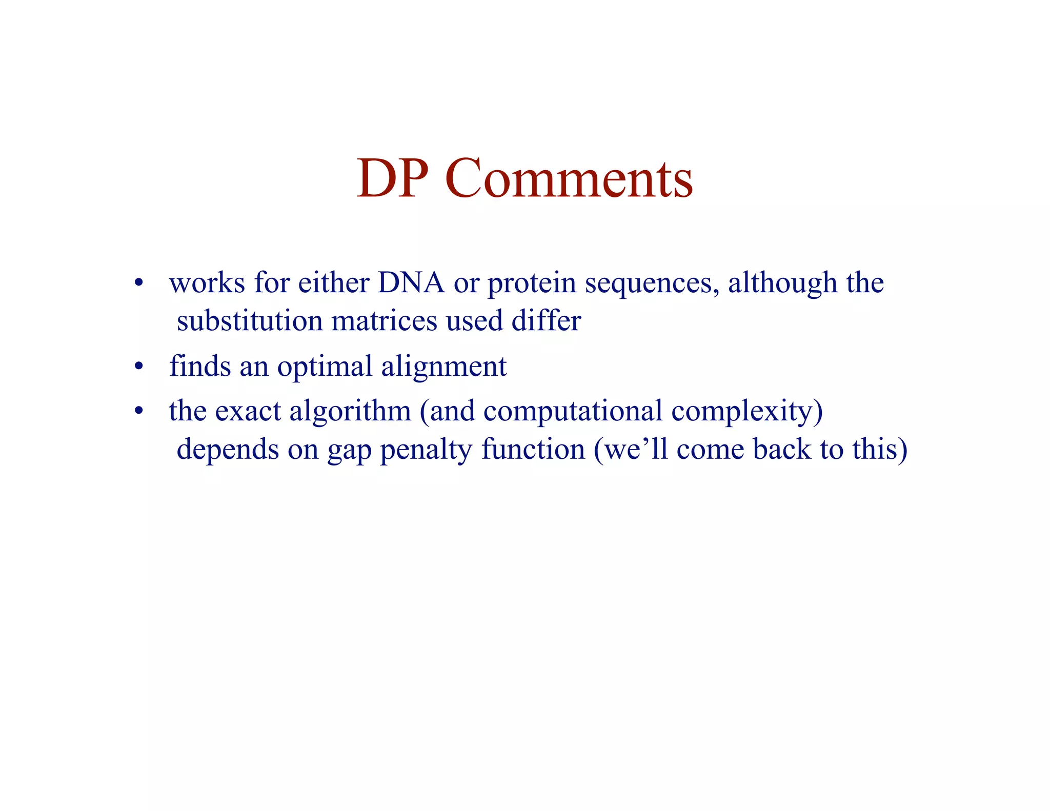 DP Comments
• works for either DNA or protein sequences, although the
substitution matrices used differ
• finds an optimal alignment
• the exact algorithm (and computational complexity)
depends on gap penalty function (we’ll come back to this)
 