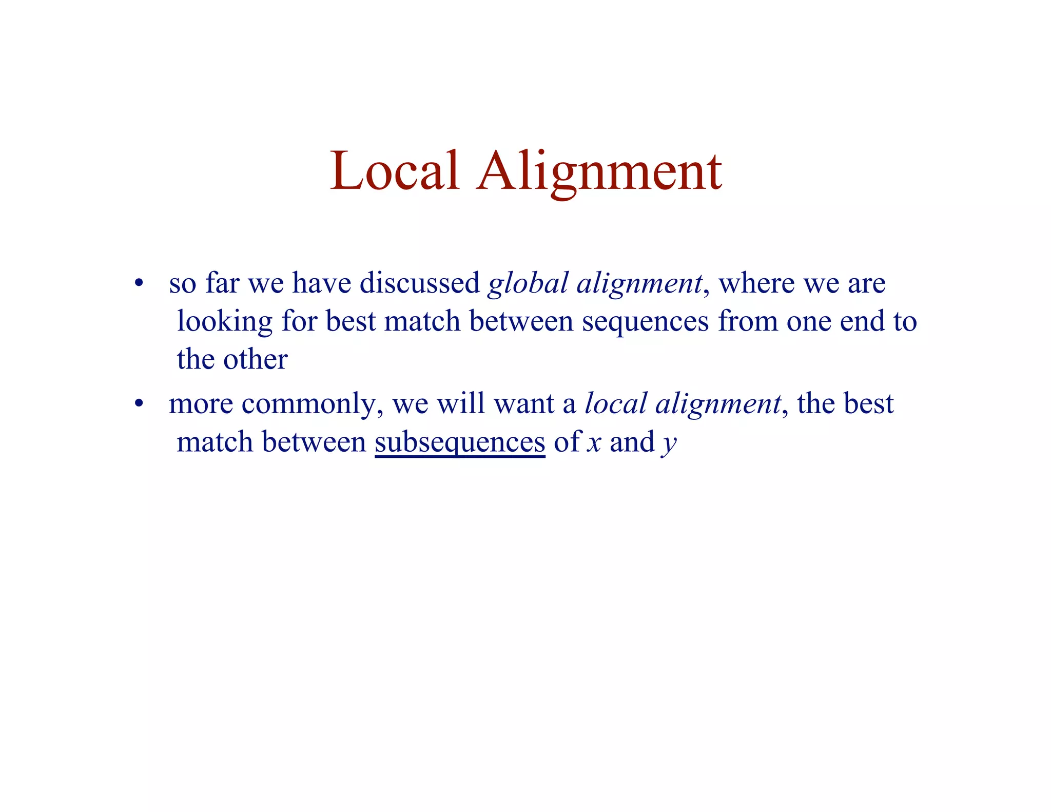 Local Alignment
• so far we have discussed global alignment, where we are
looking for best match between sequences from one end to
the other
• more commonly, we will want a local alignment, the best
match between subsequences of x and y
 