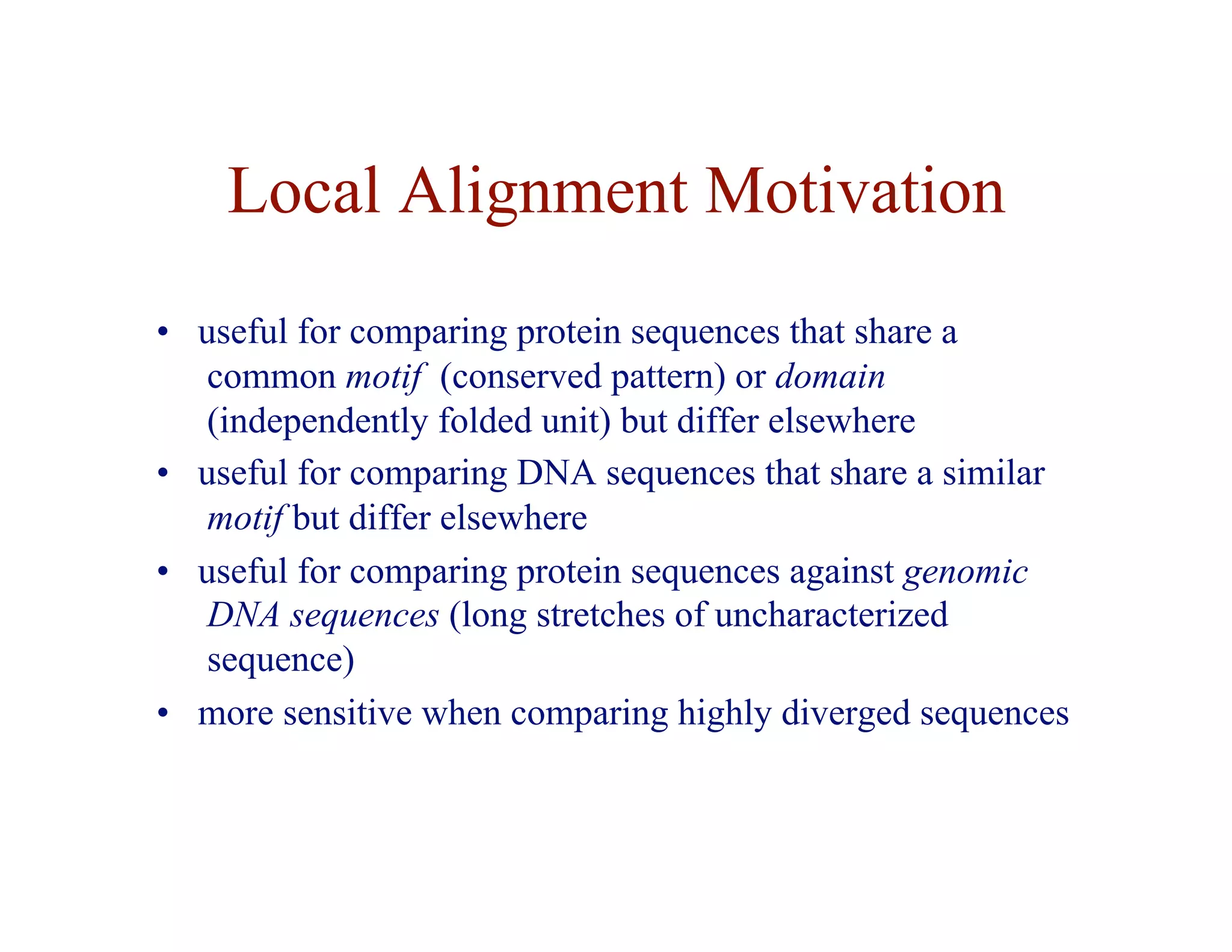 Local Alignment Motivation
• useful for comparing protein sequences that share a
common motif (conserved pattern) or domain
(independently folded unit) but differ elsewhere
• useful for comparing DNA sequences that share a similar
motif but differ elsewhere
• useful for comparing protein sequences against genomic
DNA sequences (long stretches of uncharacterized
sequence)
• more sensitive when comparing highly diverged sequences
 