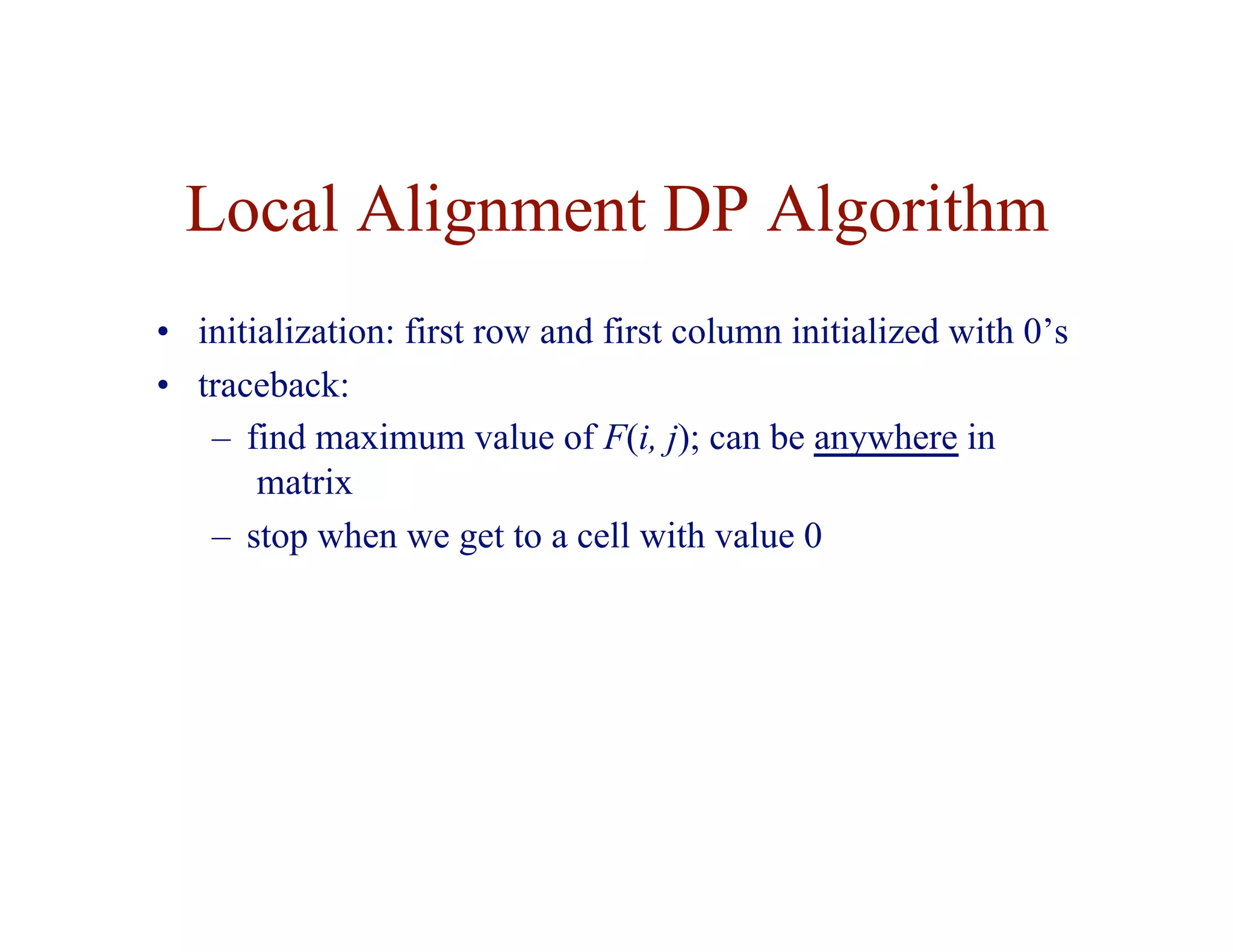 Local Alignment DP Algorithm
• initialization: first row and first column initialized with 0’s
• traceback:
– find maximum value of F(i, j); can be anywhere in
matrix
– stop when we get to a cell with value 0
 