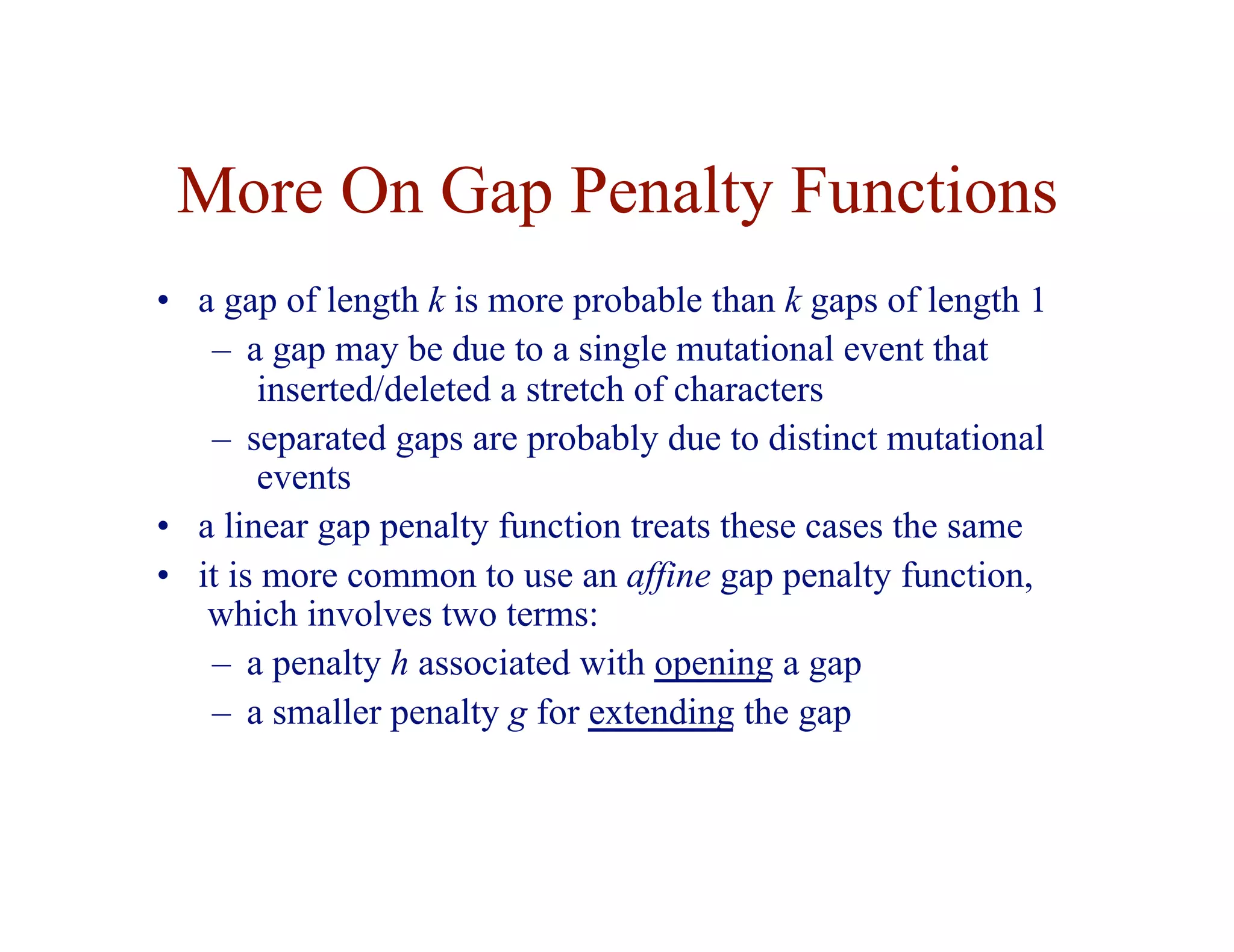 More On Gap Penalty Functions
• a gap of length k is more probable than k gaps of length 1
– a gap may be due to a single mutational event that
inserted/deleted a stretch of characters
– separated gaps are probably due to distinct mutational
events
• a linear gap penalty function treats these cases the same
• it is more common to use an affine gap penalty function,
which involves two terms:
– a penalty h associated with opening a gap
– a smaller penalty g for extending the gap
 