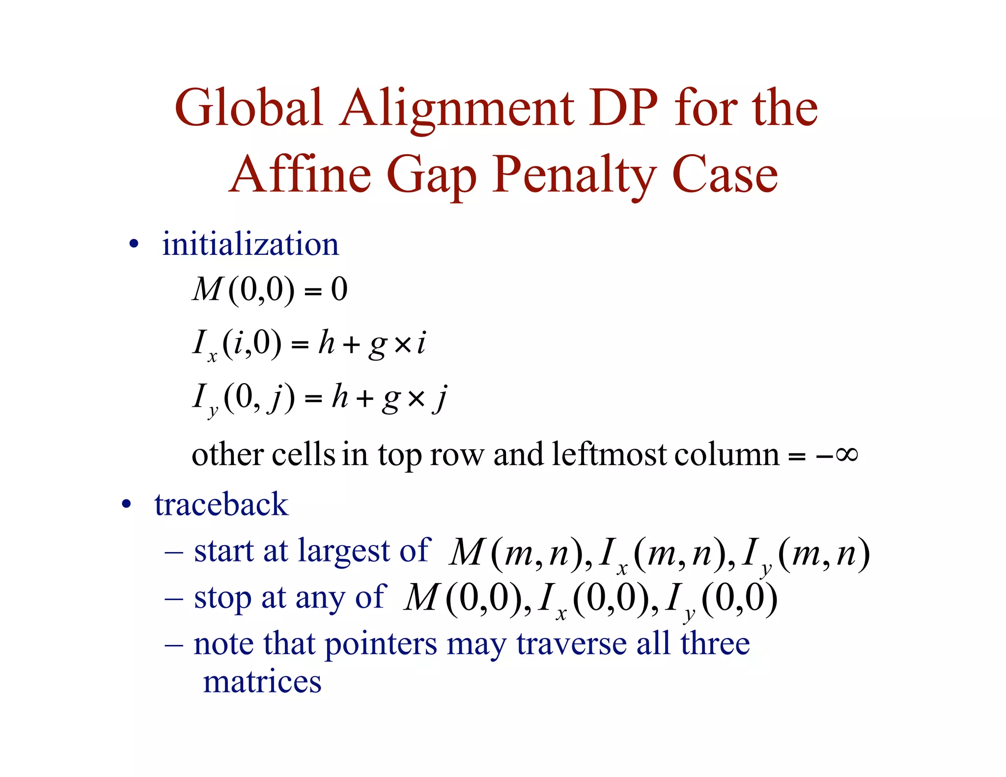 Global Alignment DP for the
Affine Gap Penalty Case
−∞
=
×
+
=
×
+
=
=
column
leftmost
and
row
in top
cells
other
)
,
0
(
)
0
,
(
0
)
0
,
0
(
j
g
h
j
I
i
g
h
i
I
M
y
x
• initialization
• traceback
– start at largest of
– stop at any of
– note that pointers may traverse all three
matrices
)
,
(
),
,
(
),
,
( n
m
I
n
m
I
n
m
M y
x
)
0
,
0
(
),
0
,
0
(
),
0
,
0
( y
x I
I
M
 