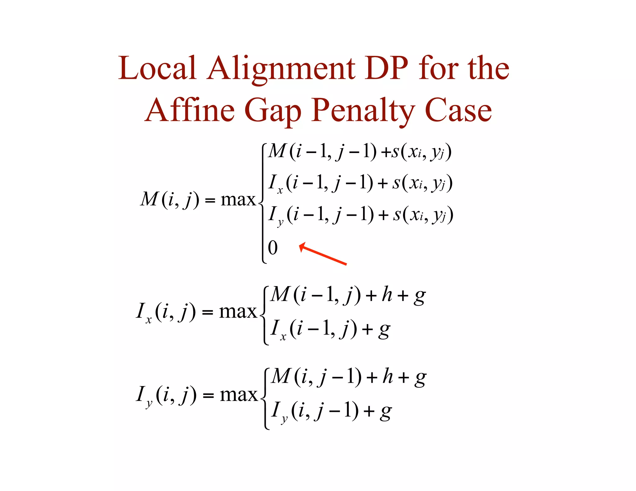 Local Alignment DP for the
Affine Gap Penalty Case







+
−
−
+
−
−
+
−
−
=
0
)
,
(
)
1
,
1
(
)
,
(
)
1
,
1
(
)
,
(
)
1
,
1
(
max
)
,
(
j
i
y
j
i
x
j
i
y
x
s
j
i
I
y
x
s
j
i
I
y
x
s
j
i
M
j
i
M



+
−
+
+
−
=
g
j
i
I
g
h
j
i
M
j
i
I
x
x
)
,
1
(
)
,
1
(
max
)
,
(



+
−
+
+
−
=
g
j
i
I
g
h
j
i
M
j
i
I
y
y
)
1
,
(
)
1
,
(
max
)
,
(
 