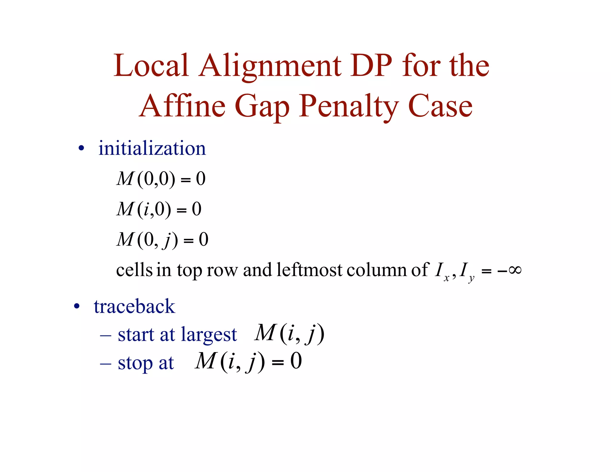Local Alignment DP for the
Affine Gap Penalty Case
−∞
=
=
=
=
,
of
column
leftmost
and
row
in top
cells
0
)
,
0
(
0
)
0
,
(
0
)
0
,
0
(
y
x I
I
j
M
i
M
M
• initialization
• traceback
– start at largest
– stop at
)
,
( j
i
M
0
)
,
( =
j
i
M
 